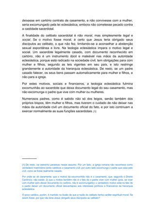 deixasse em cartório contrato de casamento, e não convivesse com a mulher,
seria excomungado pela lei eclesiástica, embora não cometesse pecado contra
a castidade sacerdotal.

A finalidade do celibato sacerdotal é não moral, mas simplesmente legal e
social. Se o motivo fosse moral, é certo que Jesus teria obrigado seus
discípulos ao celibato, o que não fez, limitando-se a aconselhar a abstenção
sexual espontânea e livre. Na teologia eclesiástica impera o motivo legal e
social. Um sacerdote legalmente casado, com documento reconhecido em
cartório, não é um instrumento dócil e maleável nas mãos da autoridade
eclesiástica, porque está radicado na sociedade civil, tem obrigações para com
mulher e filhos, segundo as leis vigentes em seu país, e isto restringe
grandemente a autoridade da hierarquia eclesiástica. De resto, se um padre
casado falecer, os seus bens passam automaticamente para mulher e filhos, e
não para a igreja.

Por estes motivos, sociais e financeiros, a teologia eclesiástica fulmina
excomunhão ao sacerdote que deixa documento legal do seu casamento, mas
não excomunga o padre que vive com mulher ou mulheres.

Numerosos padres, como é sabido não só dos leigos, senão também dos
próprios bispos, têm mulher e filhos, mas tiverem o cuidado de não deixar nas
mãos da autoridade civil um documento oficial do fato, e por isto continuam a
exercer normalmente as suas funções sacerdotais. [1]




--------------
[1] De resto, vai estranho paradoxo nesse assunto. Por um lado, a igreja romana não reconhece como
verdadeiro matrimônio entre católicos o casamento civil; por outro lado excomunga o padre que casa pelo
civil, como se fosse realmente casado.

Por onde se vê claramente: que o motivo da excomunhão não é o casamento, que, segundo o Direito
Canônico, não existe; 2) que o motivo também não é o fato de o padre viver com mulher (pois, se viver
com mulher sem deixar documento no cartório, não é excomungado); o verdadeiro motivo está no fato de
o padre deixar um documento oficial desvantajoso aos interesses políticos e financeiros da hierarquia
eclesiástica.

O povo católico, porém, é mantido na ilusão de que a razão do celibato tenha caráter espiritual-moral. Se
assim fosse, por que não teria Jesus obrigado seus discípulos ao celibato?
 