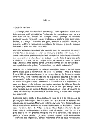 BÍBLIA


– Você crê na Bíblia?

– Meu amigo, essa palavra “Bíblia” é muito vaga. Pode significar as coisas mais
heterogêneas, e até contraditórias. Por isto, não lhe respondo nem com um sim
nem com um não. Moisés, por exemplo, manda apedrejar as mulheres
adúlteras (não os homens!) – Jesus proibiu que a adúltera fosse apedrejada.
Moisés, e o Antigo Testamento em geral, aprovam a vingança pessoal, o
egoísmo sectário e nacionalista, a matança de homens, e até de pessoas
inocentes – Jesus não aceita nada disto.

O Antigo Testamento reconhece a lei do talião: “olho por olho, dente por dente”;
manda “amar os amigos e odiar os inimigos”; o Salmo 137 chama bem-
aventurado àquele que quebrar contra os rochedos os filhinhos dos babilônios
que perseguiram e deportaram os judeus – nada disto é aprovado pelo
Evangelho do Cristo. Ora, se o próprio Cristo não aceitou a Bíblia “de capa a
capa”, tal qual, mas apenas certas verdades eternas por ela apregoadas –
como poderia um discípulo do Cristo aceitar o que o Cristo não aceitou?

A Bíblia não é uma espécie de carta ou mensagem estereotípica que Deus
tenha ditado para a humanidade de todos os tempos – mas é o reflexo
fragmentário de experiências que certos homens tiveram de Deus e do mundo
invisível. Ora, como “o conhecido está no cognoscente segundo a medida do
cognoscente”, é claro que a idéia de que os diversos autores da Bíblia tinham
de Deus varia grandemente, consoante o conhecimento e a experiência de
cada um. Querer nivelar todos os valores ético-espirituais da Bíblia, do Gênesis
ao Apocalipse, é eminentemente absurdo. A lei do talião, por exemplo, era a
ética mais alta que, no tempo de Moisés, era concebível – mas o Evangelho de
Jesus vai muito além quando manda “amar os inimigos e fazer bem aos que
nos fazem mal”.

É absurdo querer adotar a Bíblia total como regra de fé e de vida, depois da
promulgação do Evangelho de Cristo; seria uma decadência e um regresso das
alturas para as baixadas. Mesmo os restantes livros do Novo Testamento não
têm o mesmo valor ético-espiritual que encontramos no Evangelho. Todo o
resto da Bíblia, tanto do Antigo como do Novo Testamento, tem de ser
interpretado à luz das palavras de Jesus, como ele mesmo disse: “Eu não vim
para abolir a lei e os profetas, mas para levá-los à perfeição”. Não se leva à
perfeição o que é perfeito; logo, Jesus reconhece que as doutrinas do Antigo
Testamento são imperfeitas, porque imperfeitos eram os seus receptáculos
 