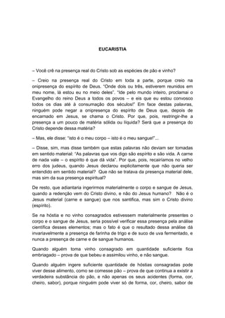 EUCARISTIA



– Você crê na presença real do Cristo sob as espécies de pão e vinho?

– Creio na presença real do Cristo em toda a parte, porque creio na
onipresença do espírito de Deus. “Onde dois ou três, estiverem reunidos em
meu nome, lá estou eu no meio deles”. “Ide pelo mundo inteiro, proclamai o
Evangelho do reino Deus a todos os povos – e eis que eu estou convosco
todos os dias até à consumação dos séculos!” Em face destas palavras,
ninguém pode negar a onipresença do espírito de Deus que, depois de
encarnado em Jesus, se chama o Cristo. Por que, pois, restringir-lhe a
presença a um pouco de matéria sólida ou líquida? Será que a presença do
Cristo depende dessa matéria?

– Mas, ele disse: “isto é o meu corpo – isto é o meu sangue!”...

– Disse, sim, mas disse também que estas palavras não deviam ser tomadas
em sentido material: “As palavras que vos digo são espírito e são vida. A carne
de nada vale – o espírito é que dá vida”. Por que, pois, recairíamos no velho
erro dos judeus, quando Jesus declarou explicitamente que não queria ser
entendido em sentido material? Que não se tratava da presença material dele,
mas sim da sua presença espiritual?

De resto, que adiantaria ingerirmos materialmente o corpo e sangue de Jesus,
quando a redenção vem do Cristo divino, e não do Jesus humano? Não é o
Jesus material (carne e sangue) que nos santifica, mas sim o Cristo divino
(espírito).

Se na hóstia e no vinho consagrados estivessem materialmente presentes o
corpo e o sangue de Jesus, seria possível verificar essa presença pela análise
científica desses elementos; mas o fato é que o resultado dessa análise dá
invariavelmente a presença de farinha de trigo e de suco de uva fermentado, e
nunca a presença de carne e de sangue humanos.

Quando alguém toma vinho consagrado em quantidade suficiente fica
embriagado – prova de que bebeu e assimilou vinho, e não sangue.

Quando alguém ingere suficiente quantidade de hóstias consagradas pode
viver desse alimento, como se comesse pão – prova de que continua a existir a
verdadeira substância do pão, e não apenas os seus acidentes (forma, cor,
cheiro, sabor), porque ninguém pode viver só de forma, cor, cheiro, sabor de
 