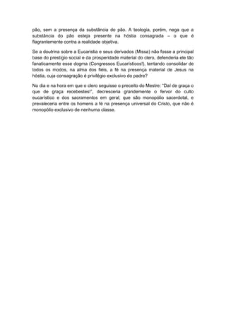 pão, sem a presença da substância do pão. A teologia, porém, nega que a
substância do pão esteja presente na hóstia consagrada – o que é
flagrantemente contra a realidade objetiva.

Se a doutrina sobre a Eucaristia e seus derivados (Missa) não fosse a principal
base do prestígio social e da prosperidade material do clero, defenderia ele tão
fanaticamente esse dogma (Congressos Eucarísticos!), tentando consolidar de
todos os modos, na alma dos fiéis, a fé na presença material de Jesus na
hóstia, cuja consagração é privilégio exclusivo do padre?

No dia e na hora em que o clero seguisse o preceito do Mestre: “Daí de graça o
que de graça recebestes!”, decresceria grandemente o fervor do culto
eucarístico e dos sacramentos em geral, que são monopólio sacerdotal, e
prevaleceria entre os homens a fé na presença universal do Cristo, que não é
monopólio exclusivo de nenhuma classe.
 