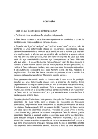 CONFISSÃO



– Você crê que o padre possa perdoar pecados?

– Perdoar só pode aquele que foi ofendido pelo pecado.

– Mas Jesus nomeou o sacerdote seu representante, dando-lhe o poder de
perdoar ou de reter pecados em nome de Deus...

– O poder de “ligar” e “desligar”, de “perdoar” e de “reter” pecados, não foi
conferido a uma determinada classe de funcionários eclesiásticos. Jesus
declarou indistintamente a todos os seus discípulos que o homem que tiver em
si o espírito santo e afirmar que os pecados são perdoados a alguém, afirma
isto não em seu nome pessoal, mas em nome do espírito de Deus que nele
está: não age como indivíduo humano, age como porta-voz de Deus. “Não sois
vós que falais – é o espírito de meu Pai que fala em vós”. Se Deus governa o
homem, e esse homem declara que os meus pecados me são perdoados, ou
retidos, é Deus nele que o declara. Mas, para que essa declaração seja válida,
é absolutamente necessário que esse homem tenha, de fato, recebido o
espírito santo. Por isto, faz Jesus preceder as palavras sobre o perdão dos
pecados pelas palavras solenes “Recebei o espírito santo”...

Essa presença do espírito santo no homem não é nem nunca foi privilégio
peculiar de uma determinada classe, nem a presença do espírito divino
depende desta ou daquela cerimônia ritual. Não é suficiente a ordenação ritual,
é indispensável a iniciação espiritual. Toda e qualquer pessoa, homem ou
mulher, que tenha em si o espírito de Deus, conscientemente, é um “sacerdote”
de Deus, isto é, um “homem sacro”, e o que ele declara em nome de Deus é
declaração do próprio Deus.

No princípio do Cristianismo, todo genuíno discípulo de Cristo se considerava
sacerdote. Só mais tarde, com a criação do monopólio da hierarquia
eclesiástica, empalideceu essa consciência do sacerdócio universal de todos
os cristãos. Ainda no século XIII, na pessoa de São Francisco de Assis, temos
um caso típico do sacerdócio universal. Francisco de Assis viveu e morreu
como simples leigo, perante os homens, mas perante Deus foi ele um grande
sacerdote. Quando o cardeal Ugolino o convidou para entrar no Seminário,
para estudar teologia e receber ordens, Francisco respondeu: “Eu já sou
sacerdote”, e nunca aceitou a sugestão de receber ordenação ritual, porque a
sua alma profundamente cristã por natureza dizia-lhe que o sacerdócio cristão
não dependia dessa cerimônia externa, mas era o fruto de uma experiência
 