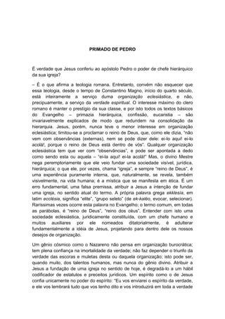 PRIMADO DE PEDRO



É verdade que Jesus conferiu ao apóstolo Pedro o poder de chefe hierárquico
da sua igreja?

– É o que afirma a teologia romana. Entretanto, convém não esquecer que
essa teologia, desde o tempo de Constantino Magno, início do quarto século,
está inteiramente a serviço duma organização eclesiástica, e não,
precipuamente, a serviço da verdade espiritual. O interesse máximo do clero
romano é manter o prestígio da sua classe, e por isto todos os textos básicos
do Evangelho – primazia hierárquica, confissão, eucaristia – são
invariavelmente explicados de modo que redundem na consolidação da
hierarquia. Jesus, porém, nunca teve o menor interesse em organização
eclesiástica; limitou-se a proclamar o reino de Deus, que, como ele dizia, “não
vem com observâncias (externas), nem se pode dizer dele: ei-lo aqui! ei-lo
acolá!, porque o reino de Deus está dentro de vós”. Qualquer organização
eclesiástica tem que ver com “observâncias”, e pode ser apontada a dedo
como sendo esta ou aquela – “ei-la aqui! ei-la acolá!” Mas, o divino Mestre
nega peremptoriamente que ele veio fundar uma sociedade visível, jurídica,
hierárquica; o que ele, por vezes, chama “igreja”, e sempre “reino de Deus”, é
uma experiência puramente interna, que, naturalmente, se revela, também
visivelmente, na vida humana; é a mística que se manifesta em ética. É um
erro fundamental, uma falsa premissa, atribuir a Jesus a intenção de fundar
uma igreja, no sentido atual do termo. A própria palavra grega ekklesía, em
latim ecclésia, significa “elite”, “grupo seleto” (de ek-kaléo, evocar, selecionar).
Raríssimas vezes ocorre esta palavra no Evangelho; o termo comum, em todas
as parábolas, é “reino de Deus”, “reino dos céus”. Entender com isto uma
sociedade eclesiástica, juridicamente constituída, com um chefe humano e
muitos auxiliares por ele nomeados ditatorialmente, é adulterar
fundamentalmente a idéia de Jesus, projetando para dentro dele os nossos
desejos de organização.

Um gênio cósmico como o Nazareno não pensa em organização burocrática;
tem plena confiança na imortalidade da verdade; não faz depender o triunfo da
verdade das escoras e muletas desta ou daquela organização; isto pode ser,
quando muito, dos talentos humanos, mas nunca do gênio divino. Atribuir a
Jesus a fundação de uma igreja no sentido de hoje, é degradá-lo a um hábil
codificador de estatutos e preceitos jurídicos. Um espírito como o de Jesus
confia unicamente no poder do espírito: “Eu vos enviarei o espírito da verdade,
e ele vos lembrará tudo que vos tenho dito e vos introduzirá em toda a verdade
 