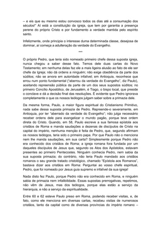 – e eis que eu mesmo estou convosco todos os dias até a consumação dos
séculos!” Aí está a constituição da igreja, que tem por garantia a presença
perene do próprio Cristo e por fundamento a verdade mantida pelo espírito
santo.

Infelizmente, onde principia o interesse duma determinada classe, desejosa de
dominar, aí começa a adulteração da verdade do Evangelho.

                                      ***

O próprio Pedro, que teria sido nomeado primeiro chefe dessa suposta igreja,
nunca chegou a saber desse fato. Temos dele duas cartas do Novo
Testamento; em nenhuma delas faz ele a mais ligeira alusão ao fato de ele ser
chefe da Igreja; não dá ordens a ninguém; não exige obediência da parte dos
súditos; não se arvora em autoridade infalível; em Antioquia, reconhece que
errou num ponto fundamental (“aberrou da verdade do Evangelho”, diz Paulo),
aceitando repreensão pública da parte de um dos seus supostos súditos; no
primeiro Concílio Apostólico, de Jerusalém, é Tiago, o bispo local, que preside
o conclave e dá a decisão final das resoluções. É evidente que Pedro ignorava
completamente o que os nossos teólogos julgam saber sobre a primazia dele.

Da mesma forma, Paulo, a maior figura espiritual do Cristianismo Primitivo,
nada sabe dessa suposta primazia de Pedro. Repreende-o severamente, em
Antioquia, por ter “aberrado da verdade do Evangelho”; não julga necessário
receber ordens dele para evangelizar o mundo pagão, porque teve ordem
direta do Cristo. Quando, em 58, Paulo escreve a sua famosa epístola aos
cristãos de Roma e manda saudações a dezenas de discípulos de Cristo na
capital do império, nenhuma menção é feita de Pedro, que, segundo afirmam
os nossos teólogos, teria sido o primeiro papa. Por que Paulo não o menciona
nem lhe manda saudações, em sua carta? Simplesmente porque Pedro não
era conhecido dos cristãos de Roma; a igreja romana fora fundada por um
daqueles discípulos de Jesus que, segundo os Atos dos Apóstolos, estavam
presentes ao primeiro Pentecostes. Ninguém conhecia Pedro, nem sabia da
sua suposta primazia; do contrário, não teria Paulo mandado aos cristãos
romanos o seu grande tratado cristológico, chamado “Epístola aos Romanos”,
bastava dizer aos cristãos em Roma: Perguntai ao vosso chefe espiritual,
Pedro, que foi nomeado por Jesus guia supremo e infalível da sua igreja!

Nada disto fez Paulo, porque Pedro não era conhecido em Roma, e ninguém
sabia de primazia nem infalibilidade. Essas supostas prerrogativas, repetimos,
não vêm de Jesus, mas dos teólogos, porque elas estão a serviço da
hierarquia, e não a serviço da espiritualidade.

Entre 60 e 62 esteve Paulo preso em Roma, podendo receber visitas, e, de
fato, como ele menciona em diversas cartas, recebeu visitas de numerosos
cristãos, tanto da capital como de diversas províncias do império romano –
 