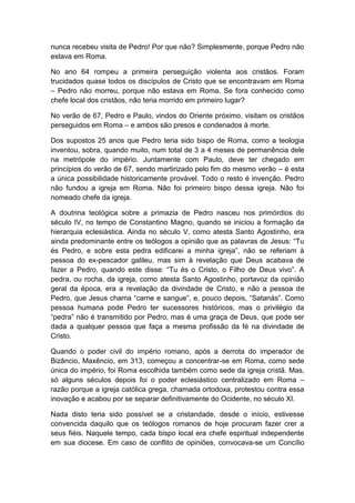 nunca recebeu visita de Pedro! Por que não? Simplesmente, porque Pedro não
estava em Roma.

No ano 64 rompeu a primeira perseguição violenta aos cristãos. Foram
trucidados quase todos os discípulos de Cristo que se encontravam em Roma
– Pedro não morreu, porque não estava em Roma. Se fora conhecido como
chefe local dos cristãos, não teria morrido em primeiro lugar?

No verão de 67, Pedro e Paulo, vindos do Oriente próximo, visitam os cristãos
perseguidos em Roma – e ambos são presos e condenados à morte.

Dos supostos 25 anos que Pedro teria sido bispo de Roma, como a teologia
inventou, sobra, quando muito, num total de 3 a 4 meses de permanência dele
na metrópole do império. Juntamente com Paulo, deve ter chegado em
princípios do verão de 67, sendo martirizado pelo fim do mesmo verão – é esta
a única possibilidade historicamente provável. Todo o resto é invenção. Pedro
não fundou a igreja em Roma. Não foi primeiro bispo dessa igreja. Não foi
nomeado chefe da igreja.

A doutrina teológica sobre a primazia de Pedro nasceu nos primórdios do
século IV, no tempo de Constantino Magno, quando se iniciou a formação da
hierarquia eclesiástica. Ainda no século V, como atesta Santo Agostinho, era
ainda predominante entre os teólogos a opinião que as palavras de Jesus: “Tu
és Pedro, e sobre esta pedra edificarei a minha igreja”, não se referiam à
pessoa do ex-pescador galileu, mas sim à revelação que Deus acabava de
fazer a Pedro, quando este disse: “Tu és o Cristo, o Filho de Deus vivo”. A
pedra, ou rocha, da igreja, como atesta Santo Agostinho, portavoz da opinião
geral da época, era a revelação da divindade de Cristo, e não a pessoa de
Pedro, que Jesus chama “carne e sangue”, e, pouco depois, “Satanás”. Como
pessoa humana pode Pedro ter sucessores históricos, mas o privilégio da
“pedra” não é transmitido por Pedro, mas é uma graça de Deus, que pode ser
dada a qualquer pessoa que faça a mesma profissão da fé na divindade de
Cristo.

Quando o poder civil do império romano, após a derrota do imperador de
Bizâncio, Maxêncio, em 313, começou a concentrar-se em Roma, como sede
única do império, foi Roma escolhida também como sede da igreja cristã. Mas,
só alguns séculos depois foi o poder eclesiástico centralizado em Roma –
razão porque a igreja católica grega, chamada ortodoxa, protestou contra essa
inovação e acabou por se separar definitivamente do Ocidente, no século XI.

Nada disto teria sido possível se a cristandade, desde o início, estivesse
convencida daquilo que os teólogos romanos de hoje procuram fazer crer a
seus fiéis. Naquele tempo, cada bispo local era chefe espiritual independente
em sua diocese. Em caso de conflito de opiniões, convocava-se um Concílio
 