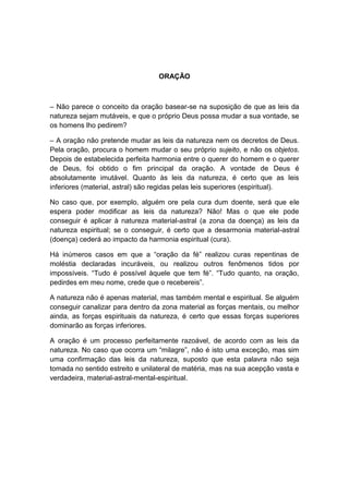 ORAÇÃO



– Não parece o conceito da oração basear-se na suposição de que as leis da
natureza sejam mutáveis, e que o próprio Deus possa mudar a sua vontade, se
os homens lho pedirem?

– A oração não pretende mudar as leis da natureza nem os decretos de Deus.
Pela oração, procura o homem mudar o seu próprio sujeito, e não os objetos.
Depois de estabelecida perfeita harmonia entre o querer do homem e o querer
de Deus, foi obtido o fim principal da oração. A vontade de Deus é
absolutamente imutável. Quanto às leis da natureza, é certo que as leis
inferiores (material, astral) são regidas pelas leis superiores (espiritual).

No caso que, por exemplo, alguém ore pela cura dum doente, será que ele
espera poder modificar as leis da natureza? Não! Mas o que ele pode
conseguir é aplicar à natureza material-astral (a zona da doença) as leis da
natureza espiritual; se o conseguir, é certo que a desarmonia material-astral
(doença) cederá ao impacto da harmonia espiritual (cura).

Há inúmeros casos em que a “oração da fé” realizou curas repentinas de
moléstia declaradas incuráveis, ou realizou outros fenômenos tidos por
impossíveis. “Tudo é possível àquele que tem fé”. “Tudo quanto, na oração,
pedirdes em meu nome, crede que o recebereis”.

A natureza não é apenas material, mas também mental e espiritual. Se alguém
conseguir canalizar para dentro da zona material as forças mentais, ou melhor
ainda, as forças espirituais da natureza, é certo que essas forças superiores
dominarão as forças inferiores.

A oração é um processo perfeitamente razoável, de acordo com as leis da
natureza. No caso que ocorra um “milagre”, não é isto uma exceção, mas sim
uma confirmação das leis da natureza, suposto que esta palavra não seja
tomada no sentido estreito e unilateral de matéria, mas na sua acepção vasta e
verdadeira, material-astral-mental-espiritual.
 