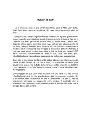 MULHER DE CAIM



– Diz a Bíblia que Adão e Eva tinham dois filhos, Caim e Abel. Caim matou
Abel. Com quem casou o fratricida se não havia mulher no mundo, além de
Eva?

– É engano, meu amigo! Engano mil vezes cometido por aqueles que leram um
pouco, mas não leram bastante. Antes de referir à morte de Adão e Eva, diz o
Gênesis que eles “procriaram muitos filhos e muitas filhas”. Sendo que,
segundo o texto sacro, o primeiro casal viveu mais de seis séculos, podia ele
ter umas centenas de filhos, netos, bisnetos, etc. Um historiador calculou que a
morte de Abel ocorreu pelo ano 150 após a criação dos primeiros homens, e
que, por esse tempo, podiam viver sobre a face da terra pelo menos 3.000
seres humanos, descendentes de Adão e Eva. Caim não tinha, pois,
dificuldade alguma na escolha da sua esposa, ou mulher, das suas esposas.

Com isto se desvanece também a tão sediça objeção que Caim não podia
fundar aquela “cidade” de que fala a Bíblia, por não haver habitantes para
povoar essa cidade. Se metade da humanidade então existente era solidária
com o homicida, podia Caim fundar a primeira “cidade” – isto é, povoado – com
1.500 pessoas.

Outra objeção, de que Caim tinha de casar com uma irmã sua, não envolve
dificuldade real, uma vez que a proibição de casar com parentes próximos não
é lei natural, mas tão-somente lei civil e eclesiástica. De per si, não há
imoralidade intrínseca no casamento entre irmãos. A proibição civil e
eclesiástica do casamento entre parentes próximos tem que ver antes com a
biologia do que com a moral.
 