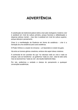 ADVERTÊNCIA



A substituição da tradicional palavra latina crear pelo neologismo moderno criar
é aceitável em nível de cultura primária, porque favorece a alfabetização e
dispensa esforço mental – mas não é aceitável em nível de cultura superior,
porque deturpa o pensamento.

Crear é a manifestação da Essência em forma de existência – criar é a
transição de uma existência para outra existência.

O Poder Infinito é o creador do Universo – um fazendeiro é criador de gado.

Há entre os homens gênios creadores, embora não sejam talvez criadores.

A conhecida lei de Lavoisier diz que “na natureza nada se crea e nada se
aniquila, tudo se transforma”, se grafarmos “nada se crea”, esta lei está certa
mas se escrevermos “nada se cria”, ela resulta totalmente falsa.

Por isto, preferimos a verdade e clareza do pensamento a quaisquer
convenções acadêmicas.
 