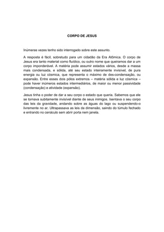 CORPO DE JESUS



Inúmeras vezes tenho sido interrogado sobre este assunto.

A resposta é fácil, sobretudo para um cidadão da Era Atômica. O corpo de
Jesus era tanto material como fluídico, ou outro nome que queiramos dar a um
corpo imponderável. A matéria pode assumir estados vários, desde a massa
mais condensada, e sólida, até seu estado inteiramente invisível, de pura
energia ou luz cósmica, que representa o máximo de des-condensação, ou
expansão. Entre esses dois pólos extremos – matéria sólida e luz cósmica –
pode haver inúmeros estados intermediários, de maior ou menor passividade
(condensação) e atividade (expansão).

Jesus tinha o poder de dar a seu corpo o estado que queria. Sabemos que ele
se tornava subitamente invisível diante de seus inimigos. Isentava o seu corpo
das leis da gravidade, andando sobre as águas do lago ou suspendendo-o
livremente no ar. Ultrapassava as leis da dimensão, saindo do túmulo fechado
e entrando no cenáculo sem abrir porta nem janela.
 