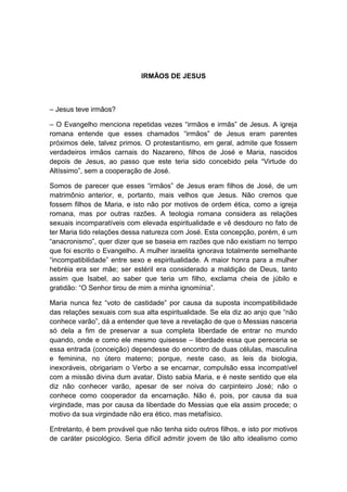 IRMÃOS DE JESUS



– Jesus teve irmãos?

– O Evangelho menciona repetidas vezes “irmãos e irmãs” de Jesus. A igreja
romana entende que esses chamados “irmãos” de Jesus eram parentes
próximos dele, talvez primos. O protestantismo, em geral, admite que fossem
verdadeiros irmãos carnais do Nazareno, filhos de José e Maria, nascidos
depois de Jesus, ao passo que este teria sido concebido pela “Virtude do
Altíssimo”, sem a cooperação de José.

Somos de parecer que esses “irmãos” de Jesus eram filhos de José, de um
matrimônio anterior, e, portanto, mais velhos que Jesus. Não cremos que
fossem filhos de Maria, e isto não por motivos de ordem ética, como a igreja
romana, mas por outras razões. A teologia romana considera as relações
sexuais incomparatíveis com elevada espiritualidade e vê desdouro no fato de
ter Maria tido relações dessa natureza com José. Esta concepção, porém, é um
“anacronismo”, quer dizer que se baseia em razões que não existiam no tempo
que foi escrito o Evangelho. A mulher israelita ignorava totalmente semelhante
“incompatibilidade” entre sexo e espiritualidade. A maior honra para a mulher
hebréia era ser mãe; ser estéril era considerado a maldição de Deus, tanto
assim que Isabel, ao saber que teria um filho, exclama cheia de júbilo e
gratidão: “O Senhor tirou de mim a minha ignomínia”.

Maria nunca fez “voto de castidade” por causa da suposta incompatibilidade
das relações sexuais com sua alta espiritualidade. Se ela diz ao anjo que “não
conhece varão”, dá a entender que teve a revelação de que o Messias nasceria
só dela a fim de preservar a sua completa liberdade de entrar no mundo
quando, onde e como ele mesmo quisesse – liberdade essa que pereceria se
essa entrada (conceição) dependesse do encontro de duas células, masculina
e feminina, no útero materno; porque, neste caso, as leis da biologia,
inexoráveis, obrigariam o Verbo a se encarnar, compulsão essa incompatível
com a missão divina dum avatar. Disto sabia Maria, e é neste sentido que ela
diz não conhecer varão, apesar de ser noiva do carpinteiro José; não o
conhece como cooperador da encarnação. Não é, pois, por causa da sua
virgindade, mas por causa da liberdade do Messias que ela assim procede; o
motivo da sua virgindade não era ético, mas metafísico.

Entretanto, é bem provável que não tenha sido outros filhos, e isto por motivos
de caráter psicológico. Seria difícil admitir jovem de tão alto idealismo como
 