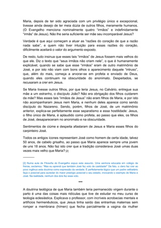 Maria, depois de ter sido agraciada com um privilégio único e excepcional,
tivesse ainda desejo de ter meia dúzia de outros filhos, meramente humanos.
(O Evangelho menciona nominalmente quatro “irmãos” e indefinidamente
“irmãs” de Jesus). Não lhe seria suficiente ser mãe seu incomparável Jesus?

Verdade é que aqui começam a atuar as “razões do coração de que a razão
nada sabe”, e quem não tiver intuição para essas razões do coração,
dificilmente aceitará o valor do argumento exposto.

De resto, tudo insinua que esses tais “irmãos” de Jesus fossem mais velhos do
que ele. Diz o texto que “seus irmãos não criam nele”, o que é humanamente
explicável, quando se sabe que esse “irmãos” eram de outro matrimônio de
José, e por isto não viam com bons olhos o aparecimento daquele “intruso”,
que, além do mais, começa a arvorar-se em profeta e enviado de Deus,
quando eles continuam na obscuridade do anonimato. Despeitados, se
recusaram a crer em Jesus.

Se Maria tivesse outros filhos, por que teria Jesus, no Calvário, entregue sua
mãe a um estranho, o discípulo João? Não era obrigação dos filhos cuidarem
da mãe? Mas esses tais “irmãos de Jesus” não eram filhos de Maria, e por isto
não acompanharam Jesus nem Maria, e nenhum deles aparece como sendo
discípulo do Nazareno. Sendo, porém, filhos de José, de um matrimônio
anterior, explica-se perfeitamente esse separatismo e essa hostilidade: Jesus,
o filho único de Maria, é aplaudido como profeta, ao passo que eles, os filhos
de José, desapareceram no anonimato e na obscuridade.

Sentimentos de ciúme e despeita afastaram de Jesus e Maria esses filhos do
carpinteiro José.

Todos os antigos ícones representam José como homem de certa idade, talvez
50 anos, de cabelo grisalho, ao passo que Maria aparece sempre uma jovem
de uns 18 anos. Não faz isto crer que a tradição considerava José umas duas
vezes mais velho que Maria? [2]
--------------

[2] Numa aula de Filosofia do Evangelho expus este assunto. Uma senhora educada em colégio de
freiras, exclamou: “Mas eu aprendi que também José fez voto de castidade!” De fato, o clero faz crer ao
povo ingênuo esta doutrina como expressão da verdade. É perfeitamente lógico que um padre celibatário
faça o possível para aureolar do maior prestígio possível o seu estado, invocando o exemplo de Maria e
José. Na realidade, nenhum dos dois fez esse voto.

                                                 ***

A doutrina teológica de que Maria também teria permanecido virgem durante o
parto é uma das coisas mais ridículas que tive de estudar no meu curso de
teologia eclesiástica. Explicava o professor, com incríveis acrobacias mentais e
artifícios hermenêuticos, que Jesus tinha saído das entranhas maternas sem
romper a membrana (hímen) que fecha parcialmente a vagina da mulher
 