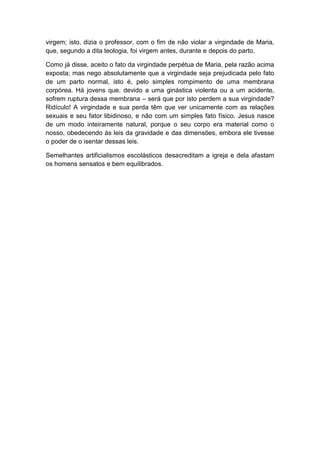 virgem; isto, dizia o professor, com o fim de não violar a virgindade de Maria,
que, segundo a dita teologia, foi virgem antes, durante e depois do parto.

Como já disse, aceito o fato da virgindade perpétua de Maria, pela razão acima
exposta; mas nego absolutamente que a virgindade seja prejudicada pelo fato
de um parto normal, isto é, pelo simples rompimento de uma membrana
corpórea. Há jovens que, devido a uma ginástica violenta ou a um acidente,
sofrem ruptura dessa membrana – será que por isto perdem a sua virgindade?
Ridículo! A virgindade e sua perda têm que ver unicamente com as relações
sexuais e seu fator libidinoso, e não com um simples fato físico. Jesus nasce
de um modo inteiramente natural, porque o seu corpo era material como o
nosso, obedecendo às leis da gravidade e das dimensões, embora ele tivesse
o poder de o isentar dessas leis.

Semelhantes artificialismos escolásticos desacreditam a igreja e dela afastam
os homens sensatos e bem equilibrados.
 