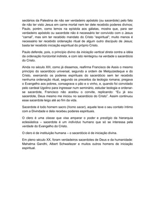 sectários da Palestina de não ser verdadeiro apóstolo (ou sacerdote) pelo fato
de não ter visto Jesus em carne mortal nem ter dele recebido poderes divinos;
Paulo, porém, como lemos na epístola aos gálatas, mostra que, para ser
verdadeiro apóstolo ou sacerdote não é necessário ter convivido com o Jesus
“carnal”, mas sim ter recebido mandato do Cristo “espiritual”; muito menos é
necessário ter recebido ordenação ritual de algum outro discípulo de Jesus;
basta ter recebido iniciação espiritual do próprio Cristo.

Paulo defende, pois, o princípio divino da iniciação vertical direta contra a idéia
da ordenação horizontal indireta, e com isto reintegrou na verdade o sacerdócio
do Cristo.

Ainda no século XIII, como já dissemos, reafirma Francisco de Assis o mesmo
princípio do sacerdócio universal, segundo a ordem de Melquizedeque e do
Cristo, exercendo os poderes espirituais do sacerdócio sem ter recebido
nenhuma ordenação ritual, segundo os preceitos da teologia romana; pregava
o Evangelho aos pobres, consagrava o pão e o vinho, e, quando foi convidado
pelo cardeal Ugolino para ingressar num seminário, estudar teologia e ordenar-
se sacerdote, Francisco não aceitou o convite, replicando: “Eu já sou
sacerdote, Deus mesmo me iniciou no sacerdócio do Cristo”. Assim continuou
esse sacerdote leigo até ao fim da vida.

Sacerdote é todo homem sacro (homo sacer), aquele teve o seu contato íntimo
com a Divindade e dela recebeu poderes espirituais.

O clero é uma classe que visa amparar o poder e prestígio da hierarquia
eclesiástica – sacerdote é um indivíduo humano que só se interessa pela
verdade do Evangelho do Cristo.

O clero é de instituição humana – o sacerdócio é de iniciação divina.

Em pleno século XX, foram verdadeiros sacerdotes de Deus e da humanidade:
Mahatma Gandhi, Albert Schwaitezer e muitos outros homens de iniciação
espiritual.
 