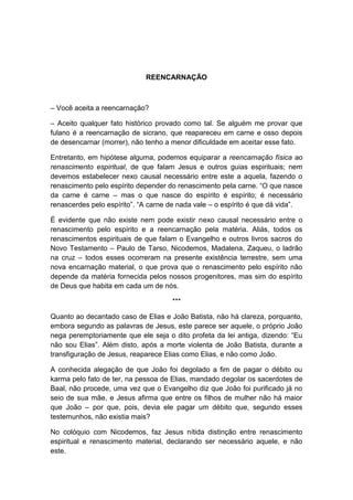 REENCARNAÇÃO



– Você aceita a reencarnação?

– Aceito qualquer fato histórico provado como tal. Se alguém me provar que
fulano é a reencarnação de sicrano, que reapareceu em carne e osso depois
de desencarnar (morrer), não tenho a menor dificuldade em aceitar esse fato.

Entretanto, em hipótese alguma, podemos equiparar a reencarnação física ao
renascimento espiritual, de que falam Jesus e outros guias espirituais; nem
devemos estabelecer nexo causal necessário entre este a aquela, fazendo o
renascimento pelo espírito depender do renascimento pela carne. “O que nasce
da carne é carne – mas o que nasce do espírito é espírito; é necessário
renascerdes pelo espírito”. “A carne de nada vale – o espírito é que dá vida”.

É evidente que não existe nem pode existir nexo causal necessário entre o
renascimento pelo espírito e a reencarnação pela matéria. Aliás, todos os
renascimentos espirituais de que falam o Evangelho e outros livros sacros do
Novo Testamento – Paulo de Tarso, Nicodemos, Madalena, Zaqueu, o ladrão
na cruz – todos esses ocorreram na presente existência terrestre, sem uma
nova encarnação material, o que prova que o renascimento pelo espírito não
depende da matéria fornecida pelos nossos progenitores, mas sim do espírito
de Deus que habita em cada um de nós.

                                     ***

Quanto ao decantado caso de Elias e João Batista, não há clareza, porquanto,
embora segundo as palavras de Jesus, este parece ser aquele, o próprio João
nega peremptoriamente que ele seja o dito profeta da lei antiga, dizendo: “Eu
não sou Elias”. Além disto, após a morte violenta de João Batista, durante a
transfiguração de Jesus, reaparece Elias como Elias, e não como João.

A conhecida alegação de que João foi degolado a fim de pagar o débito ou
karma pelo fato de ter, na pessoa de Elias, mandado degolar os sacerdotes de
Baal, não procede, uma vez que o Evangelho diz que João foi purificado já no
seio de sua mãe, e Jesus afirma que entre os filhos de mulher não há maior
que João – por que, pois, devia ele pagar um débito que, segundo esses
testemunhos, não existia mais?

No colóquio com Nicodemos, faz Jesus nítida distinção entre renascimento
espiritual e renascimento material, declarando ser necessário aquele, e não
este.
 