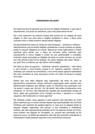 VERDADEIRA RELIGIÃO



No catecismo tive de aprender que há uma só religião verdadeira, e que esta é,
naturalmente, a do autor do catecismo, como não podia deixar de ser.

Se o meu catecismo de antanho tivesse sido escrito por um adepto de outra
religião, é claro que esta seria a religião verdadeira e única, e Deus seria
invocado como o chefe supremo desse partido religioso.

Se percorrêssemos todos os credos do orbe terráqueo – centenas e milhares –
descobriríamos que há tantas religiões verdadeiras e únicas quantas as igrejas,
seitas ou grupos religiosos do mundo. Requer-se muita ingenuidade e miopia
espiritual para admitir que o Deus do Universo tenha resolvido apor
precisamente à minha religião o sinete da sua autenticidade e unicidade,
excluindo desta aprovação as religiões de todos os outros homens do mundo
que não afinarem pela minha teologia. As outras religiões são todas “falsas” –
por quê? Ora, é evidente, por não serem minha religião.

De todos os tipos de egoísmo – individual, nacional, eclesiástico – este último
é, sem dúvida, o mais funesto, porque é um “egoísmo sagrado”, mantido e
praticado “por motivos de consciência”; e em nome desse egoísmo eclesiástico
têm sido cometidos os mais pavorosos crimes, em todos os tempos e países
do mundo.

Desde que uma idéia religiosa seja organizada, ela entra na zona do
egocentrismo exclusivista, porque nenhuma organização pode subsistir sem
determinados estatutos que definam quais os indivíduos que pertençam aos
“de dentro” e quais aos “de fora”. Os “de dentro” são então considerados como
ortodoxos, os “de fora” são heterodoxos; aqueles são proclamados amigos de
Deus, estes são guerreados como inimigos de Deus – tamanha é a nossa
cegueira e tão intolerante é o nosso egoísmo!

No Ocidente cristão, essa cegueira e esse egoísmo são atribuídos ao maior
gênio espiritual que o mundo conhece àquele cuja espiritualidade não conhecia
fronteiras nem barreiras de espécie alguma. E, para que os adeptos desta ou
daquela religião organizada não percam a sua estreiteza e intolerância
sectária, são eles rigorosamente proibidos de ler as palavras diretas do Cristo,
como brilham nas páginas do Evangelho, ou, quando têm permissão de ler
esse livro sacro, os chefes da respectiva seita não lhes permitem entenderem e
interpretarem essas palavras segundo a sua consciência individual.
 