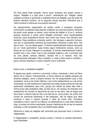 Em face desta triste situação, houve quem lançasse aos quatro ventos o
slogan: “Religião é o ópio para o povo!”, entendendo por “religião” essas
criações humanas e ignorando a realidade divina da Religião, que faz parte da
própria natureza humana. Já no segundo século escrevia Tertuliano que a
“alma humana é crística por sua própria natureza”.

Os agrupamentos organizados só podem existir e prosperar enquanto
continuarem a professar esse espírito unilateral; se a ele renunciarem, deixarão
de existir como igrejas ou seitas, como formas de religião A, B ou C, embora
possam continuar a existir como Religião Universal, como Espiritualidade
Cósmica, como Experiência Divina, sem nome nem forma, nem barreira nem
bandeira. Essa existência universal, porém, não lisonjeia o egoísmo humano,
que tem a necessidade instintiva de propriedade individual e pode dizer “isto
aqui é meu”, “eu sou desta igreja”. O homem espiritualmente imaturo necessita
de um “credo geométrico” cujos limites sejam nitidamente visíveis, como as
linhas de um círculo, triângulo ou quadrado. O homem espiritualmente maduro
também tem o seu credo, mas é uma entidade orgânica, com o princípio vital
de uma planta, sempre idêntico, sempre fiel a si mesmo, mas não
mecanicamente delineado. Para o sectário, o credo é letra morta e mortífera –
para o homem espiritual, o credo é espírito vivo e vivificante.

                                       ***

Qual é, pois, a verdadeira religião?

É aquela que ajuda o homem a encontrar a Deus, sobretudo o reino de Deus
dentro de si mesmo. Possivelmente, a forma externa da religião passará por
diversos estágios, como o próprio homem. Se me perguntassem qual a vida
verdadeira, se foi a da minha infância, a da minha adolescência ou a da minha
maturidade, eu não hesitaria em responder que todas essas formas de vida são
igualmente verdadeiras para mim, porque por detrás de todas elas está a
minha única vida verdadeira. Mas, do fato de eu, em criança, ter brincado com
soldadinhos de chumbo ou figurinhas de cera ou de barro, não se segue que
deva fazer o mesmo hoje em dia; e do fato de eu, como jovem, ter vivido num
mundo de aventuras pitorescas e até perigosas, não se segue que deva
continuar a fazer o mesmo durante o resto da minha vida. Considero
verdadeiro e bom o que fiz na infância, na adolescência e o que estou fazendo
hoje, no tempo da minha maturidade, porque, tratando-se de um ser em perene
evolução, a vida verdadeira não é um determinado estado.

Nenhuma e todas as religiões são caminhos que procuram levar o homem à
religiosidade.

A religiosidade é verdadeira, porque conduz o homem à verdade libertadora,
que é felicidade.
 