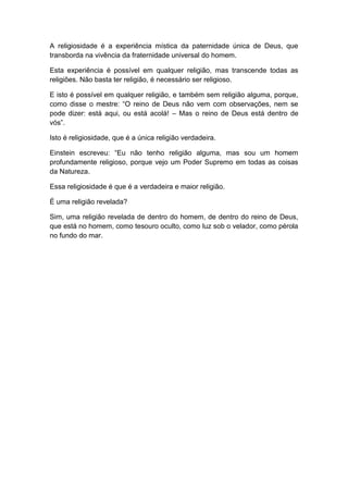 A religiosidade é a experiência mística da paternidade única de Deus, que
transborda na vivência da fraternidade universal do homem.

Esta experiência é possível em qualquer religião, mas transcende todas as
religiões. Não basta ter religião, é necessário ser religioso.

E isto é possível em qualquer religião, e também sem religião alguma, porque,
como disse o mestre: “O reino de Deus não vem com observações, nem se
pode dizer: está aqui, ou está acolá! – Mas o reino de Deus está dentro de
vós”.

Isto é religiosidade, que é a única religião verdadeira.

Einstein escreveu: “Eu não tenho religião alguma, mas sou um homem
profundamente religioso, porque vejo um Poder Supremo em todas as coisas
da Natureza.

Essa religiosidade é que é a verdadeira e maior religião.

É uma religião revelada?

Sim, uma religião revelada de dentro do homem, de dentro do reino de Deus,
que está no homem, como tesouro oculto, como luz sob o velador, como pérola
no fundo do mar.
 