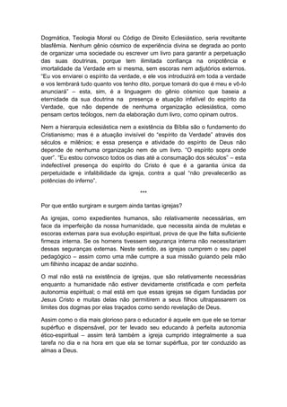 Dogmática, Teologia Moral ou Código de Direito Eclesiástico, seria revoltante
blasfêmia. Nenhum gênio cósmico de experiência divina se degrada ao ponto
de organizar uma sociedade ou escrever um livro para garantir a perpetuação
das suas doutrinas, porque tem ilimitada confiança na onipotência e
imortalidade da Verdade em si mesma, sem escoras nem adjutórios externos.
“Eu vos enviarei o espírito da verdade, e ele vos introduzirá em toda a verdade
e vos lembrará tudo quanto vos tenho dito, porque tomará do que é meu e vô-lo
anunciará” – esta, sim, é a linguagem do gênio cósmico que baseia a
eternidade da sua doutrina na presença e atuação infalível do espírito da
Verdade, que não depende de nenhuma organização eclesiástica, como
pensam certos teólogos, nem da elaboração dum livro, como opinam outros.

Nem a hierarquia eclesiástica nem a existência da Bíblia são o fundamento do
Cristianismo; mas é a atuação invisível do “espírito da Verdade” através dos
séculos e milênios; e essa presença e atividade do espírito de Deus não
depende de nenhuma organização nem de um livro. “O espírito sopra onde
quer”. “Eu estou convosco todos os dias até a consumação dos séculos” – esta
indefectível presença do espírito do Cristo é que é a garantia única da
perpetuidade e infalibilidade da igreja, contra a qual “não prevalecerão as
potências do inferno”.

                                      ***

Por que então surgiram e surgem ainda tantas igrejas?

As igrejas, como expedientes humanos, são relativamente necessárias, em
face da imperfeição da nossa humanidade, que necessita ainda de muletas e
escoras externas para sua evolução espiritual, prova de que lhe falta suficiente
firmeza interna. Se os homens tivessem segurança interna não necessitariam
dessas seguranças externas. Neste sentido, as igrejas cumprem o seu papel
pedagógico – assim como uma mãe cumpre a sua missão guiando pela mão
um filhinho incapaz de andar sozinho.

O mal não está na existência de igrejas, que são relativamente necessárias
enquanto a humanidade não estiver devidamente cristificada e com perfeita
autonomia espiritual; o mal está em que essas igrejas se digam fundadas por
Jesus Cristo e muitas delas não permitirem a seus filhos ultrapassarem os
limites dos dogmas por elas traçados como sendo revelação de Deus.

Assim como o dia mais glorioso para o educador é aquele em que ele se tornar
supérfluo e dispensável, por ter levado seu educando à perfeita autonomia
ético-espiritual – assim terá também a igreja cumprido integralmente a sua
tarefa no dia e na hora em que ela se tornar supérflua, por ter conduzido as
almas a Deus.
 