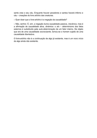 santo crea o seu céu. Enquanto houver pecadores e santos haverá inferno e
céu – creações do livre arbítrio das creaturas.

– Quer dizer que o livre-arbítrio é a negação da causalidade?

– Não, senhor. É, sim, a negação duma causalidade passiva, mecânica, mas é
a afirmação de causalidade ativa, dinâmica: o alo – determinismo dos fatos
externos é substituído pela auto-determinação de um fator interno. De objeto
que era de uma causalidade escravizante, tornou-se o homem sujeito de uma
causalidade libertadora.

O livre-arbítrio não é a continuação de algo já existente, mas é um novo início
de algo ainda não existente.
 