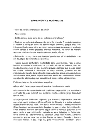 SOBREVIVÊNCIA E IMORTALIDADE



– Pode-se provar a imortalidade da alma?

– Não, senhor.

– Então, por que tanta gente diz ter certeza da imortalidade?

– Pode-se ter certeza de algo que não se tenha provado. A verdadeira certeza
é anterior a qualquer prova ou demonstração científica, porque brota das
íntimas profundezas da alma, ao passo que as provas são apenas o resultado
de um penoso e incerto processo analítico intelectual. As provas se referem
sempre a objetos externos, a certeza vem do sujeito interno.

– Entretanto, conheço livros espiritualistas que afirmam ser a imortalidade, hoje
em dia, objeto de demonstração científica.

– Esses autores confundem imortalidade com sobrevivência. Pode a alma
humana sobreviver à morte corporal por anos, séculos ou milênios, sem ser
imortal. Sabemos, hoje em dia, mediante provas empíricas, que o corpo astral
do homem sobrevive à destruição do corpo material, podendo até ser
materializado visível e tangivelmente; mas nada disto prova a imortalidade da
alma humana. Aliás, essas próprias entidades astrais são unânimes em afirmar
que elas não são imortais, que sucumbirão à morte, e até a várias mortes.

Podemos, hoje em dia, estabelecer o seguinte:

A força vital cria um corpo material, o qual se dissolve com a morte.

A força mental (faculdade intelectual) produz um corpo astral, que sobrevive à
destruição do corpo material, mas também é mortal, embora menos destrutível
do que este.

A força espiritual produz um corpo-luz, que é o único corpo imortal, uma vez
que a luz, como ensina a ciência atômica de Einstein, é a única realidade
indestrutível no mundo físico. “Vós sois a luz do mundo” – estas palavras do
Cristo focalizam a mesma verdade. Sendo o corpo o princípio de individuação,
e não existindo indivíduo sem corpo, segue-se que o indivíduo que perde o seu
corpo perde a sua individuação, voltando ao Nada Individual ou Existencial,
que é idêntico ao Todo Universal ou Essencial. Corpo não é matéria. A matéria
representa apenas uma das muitas formas de corpo. Quando o homem
consegue realizar o seu corpo-luz, pelo “renascimento espiritual”, então
 