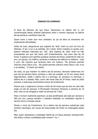 SÁBADO OU DOMINGO



O texto do Gênesis diz que Deus “descansou no sétimo dia” e, em
comemoração desse shabbat (descanso) deve o homem repousar no sétimo
dia da semana e santificar esse dia.

Quem toma o texto dum livro simbólico ao pé da letra se emaranha em
inextricáveis dificuldades.

Antes de tudo, pergunta-se que espécie de “dias” eram os yom do livro do
Gênesis. O sol, a luz a as estrelas, diz o texto, foram creados no quarto yom,
palavra hebraica traduzida por “dia”. Que espécie de “dias” eram os três
precedentes em que não havia sol? Evidentemente, não eram dias de 24
horas. A palavra yom significa qualquer período de tempo, podendo ter sido um
ano, um século, um milênio, centenas e milhares de milênios ou bilênios – tudo
é yom. De maneira que faríamos bem em traduzir: “No primeiro período
cósmico creou Deus a luz... No quarto período cósmico creou Deus o sol, a luz
e as estelas...” E assim por diante.

De resto, os que insistem no sétimo dia da semana, deveriam determinar em
que dia da semana Deus começou a obra da creação; se foi em nossa atual
segunda-feira, então o sétimo dia é o domingo; se começou no domingo, o
sétimo dia é o sábado. Mas, como não havia dias de 24 horas, nada se pode
precisar, e toda essa controvérsia carece de fundamento.

Parece que o organismo humano é feito de tal modo que de seis em seis dias
exige um dia de repouso. A Revolução Francesa introduziu a semana de 10
dias, mas viu-se obrigada a voltar ao período de 7 dias.

Para o homem realmente espiritual, os dias santificados são sete por semana e
365 por ano, porque também o trabalho realizado no verdadeiro espírito é
serviço divino e liturgia cultual.

Desde o início do Cristianismo, foi o sétimo dia da semana substituído pelo
primeiro (domingo), por causa da ressurreição de Cristo na madrugada desse
dia.

Mas, quem ultrapassou a ideologia infantil de um Deus pessoal, antropomorfo,
não atribui a Deus a predileção pelo número 7 ou 1.
 