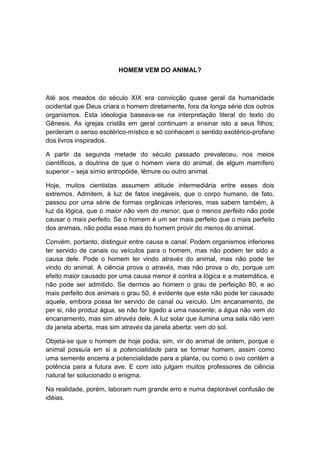 HOMEM VEM DO ANIMAL?



Até aos meados do século XIX era convicção quase geral da humanidade
ocidental que Deus criara o homem diretamente, fora da longa série dos outros
organismos. Esta ideologia baseava-se na interpretação literal do texto do
Gênesis. As igrejas cristãs em geral continuam a ensinar isto a seus filhos;
perderam o senso esotérico-místico e só conhecem o sentido exotérico-profano
dos livros inspirados.

A partir da segunda metade do século passado prevaleceu, nos meios
científicos, a doutrina de que o homem viera do animal, de algum mamífero
superior – seja símio antropóide, lêmure ou outro animal.

Hoje, muitos cientistas assumem atitude intermediária entre esses dois
extremos. Admitem, à luz de fatos inegáveis, que o corpo humano, de fato,
passou por uma série de formas orgânicas inferiores, mas sabem também, à
luz da lógica, que o maior não vem do menor, que o menos perfeito não pode
causar o mais perfeito. Se o homem é um ser mais perfeito que o mais perfeito
dos animais, não podia esse mais do homem provir do menos do animal.

Convém, portanto, distinguir entre causa e canal. Podem organismos inferiores
ter servido de canais ou veículos para o homem, mas não podem ter sido a
causa dele. Pode o homem ter vindo através do animal, mas não pode ter
vindo do animal. A ciência prova o através, mas não prova o do, porque um
efeito maior causado por uma causa menor é contra a lógica e a matemática, e
não pode ser admitido. Se dermos ao homem o grau de perfeição 80, e ao
mais perfeito dos animais o grau 50, é evidente que este não pode ter causado
aquele, embora possa ter servido de canal ou veículo. Um encanamento, de
per si, não produz água, se não for ligado a uma nascente; a água não vem do
encanamento, mas sim através dele. A luz solar que ilumina uma sala não vem
da janela aberta, mas sim através da janela aberta: vem do sol.

Objeta-se que o homem de hoje podia, sim, vir do animal de ontem, porque o
animal possuía em si a potencialidade para se formar homem, assim como
uma semente encerra a potencialidade para a planta, ou como o ovo contém a
potência para a futura ave. E com isto julgam muitos professores de ciência
natural ter solucionado o enigma.

Na realidade, porém, laboram num grande erro e numa deplorável confusão de
idéias.
 