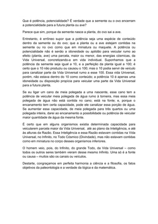 Que é potência, potencialidade? É verdade que a semente ou o ovo encerram
a potencialidade para a futura planta ou ave?

Parece que sim, porque da semente nasce a planta, do ovo sai a ave.

Entretanto, é errôneo supor que a potência seja uma espécie de conteúdo
dentro da semente ou do ovo; que a planta ou a ave estejam contidas na
semente ou no ovo como que em miniatura ou maquete. A potência ou
potencialidade não é senão a idoneidade ou aptidão para veicular rumo ao
efeito (planta, ave) uma parcela, maior ou menor, das energias cósmicas, da
Vida Universal, concretizando-a em vida individual. Suponhamos que a
potência da semente seja igual a 10, e a perfeição da planta igual a 100; é
certo que o 10 não produziu ou causou o 100; mas o 10 podia servir de veículo
para canalizar parte da Vida Universal rumo a esse 100. Essa vida Universal,
porém, não estava dentro do 10 como conteúdo; a potência 10 é apenas uma
idoneidade ou disposição propícia para veicular uma parte da Vida Universal
para a futura planta.

Se eu ligar um cano de meia polegada a uma nascente, esse cano tem a
potência de veicular meia polegada de água rumo à torneira, mas essa meia
polegada de água não está contida no cano; está na fonte; e, porque o
encanamento tem certa capacidade, pode ele canalizar essa porção de água.
Se aumentar essa capacidade, de meia polegada para três quartos ou uma
polegada inteira, darei ao encanamento a possibilidade ou potência de veicular
maior quantidade de água da mesma fonte.

É certo que em alguns organismos existia determinada capacidade para
veicularem parcela maior da Vida Universal, até ao plano da Inteligência, e até
às alturas da Razão. Essa Inteligência e essa Razão estavam contidas na Vida
Universal, no Infinito, no Todo Cósmico (Divindade), mas não estavam contidas
como em miniatura no corpo desses organismos inferiores.

O homem veio, pois, do Infinito, do grande Todo, da Vida Universal – como
todos os outros seres também vieram desse mesmo Infinito. Uma só é a fonte
ou causa – muitos são os canais ou veículos.

Destarte, congraçamos em perfeita harmonia a ciência e a filosofia, os fatos
objetivos da paleontologia e a verdade da lógica e da matemática.
 
