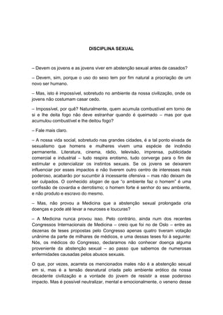 DISCIPLINA SEXUAL



– Devem os jovens e as jovens viver em abstenção sexual antes de casados?

– Devem, sim, porque o uso do sexo tem por fim natural a procriação de um
novo ser humano.

– Mas, isto é impossível, sobretudo no ambiente da nossa civilização, onde os
jovens não costumam casar cedo.

– Impossível, por quê? Naturalmente, quem acumula combustível em torno de
si e lhe deita fogo não deve estranhar quando é queimado – mas por que
acumulou combustível e lhe deitou fogo?

– Fale mais claro.

– A nossa vida social, sobretudo nas grandes cidades, é a tal ponto eivada de
sexualismo que homens e mulheres vivem uma espécie de incêndio
permanente. Literatura, cinema, rádio, televisão, imprensa, publicidade
comercial e industrial – tudo respira erotismo, tudo converge para o fim de
estimular e potencializar os instintos sexuais. Se os jovens se deixarem
influenciar por esses impactos e não tiverem outro centro de interesses mais
poderoso, acabarão por sucumbir à incessante ofensiva – mas não deixam de
ser culpados. O conhecido slogan de que “o ambiente faz o homem” é uma
confissão de covardia e derrotismo; o homem forte é senhor do seu ambiente,
e não produto e escravo do mesmo.

– Mas, não provou a Medicina que a abstenção sexual prolongada cria
doenças e pode até levar a neuroses e loucuras?

– A Medicina nunca provou isso. Pelo contrário, ainda num dos recentes
Congressos Internacionais de Medicina – creio que foi no de Oslo – entre as
dezenas de teses propostas pelo Congresso apenas quatro tiveram votação
unânime da parte de milhares de médicos, e uma dessas teses foi à seguinte:
Nós, os médicos do Congresso, declaramos não conhecer doença alguma
proveniente da abstenção sexual – ao passo que sabemos de numerosas
enfermidades causadas pelos abusos sexuais.

O que, por vezes, acarreta os mencionados males não é a abstenção sexual
em si, mas é a tensão desnatural criada pelo ambiente erótico da nossa
decadente civilização e a vontade do jovem de resistir a esse poderoso
impacto. Mas é possível neutralizar, mental e emocionalmente, o veneno desse
 