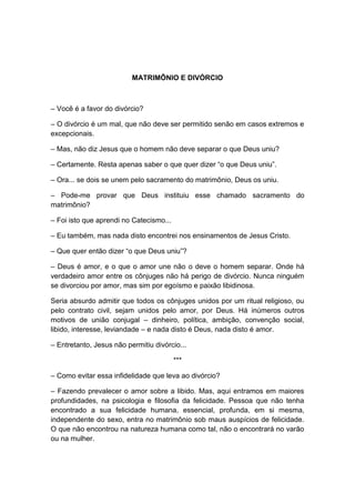 MATRIMÔNIO E DIVÓRCIO



– Você é a favor do divórcio?

– O divórcio é um mal, que não deve ser permitido senão em casos extremos e
excepcionais.

– Mas, não diz Jesus que o homem não deve separar o que Deus uniu?

– Certamente. Resta apenas saber o que quer dizer “o que Deus uniu”.

– Ora... se dois se unem pelo sacramento do matrimônio, Deus os uniu.

– Pode-me provar que Deus instituiu esse chamado sacramento do
matrimônio?

– Foi isto que aprendi no Catecismo...

– Eu também, mas nada disto encontrei nos ensinamentos de Jesus Cristo.

– Que quer então dizer “o que Deus uniu”?

– Deus é amor, e o que o amor une não o deve o homem separar. Onde há
verdadeiro amor entre os cônjuges não há perigo de divórcio. Nunca ninguém
se divorciou por amor, mas sim por egoísmo e paixão libidinosa.

Seria absurdo admitir que todos os cônjuges unidos por um ritual religioso, ou
pelo contrato civil, sejam unidos pelo amor, por Deus. Há inúmeros outros
motivos de união conjugal – dinheiro, política, ambição, convenção social,
libido, interesse, leviandade – e nada disto é Deus, nada disto é amor.

– Entretanto, Jesus não permitiu divórcio...

                                         ***

– Como evitar essa infidelidade que leva ao divórcio?

– Fazendo prevalecer o amor sobre a libido. Mas, aqui entramos em maiores
profundidades, na psicologia e filosofia da felicidade. Pessoa que não tenha
encontrado a sua felicidade humana, essencial, profunda, em si mesma,
independente do sexo, entra no matrimônio sob maus auspícios de felicidade.
O que não encontrou na natureza humana como tal, não o encontrará no varão
ou na mulher.
 