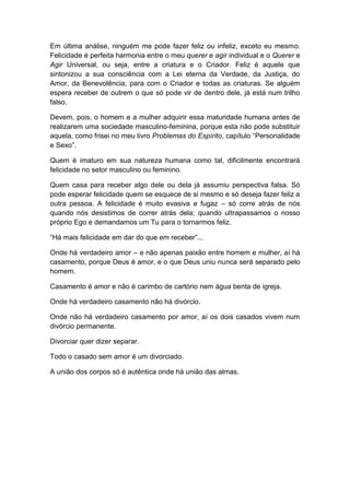 Em última análise, ninguém me pode fazer feliz ou infeliz, exceto eu mesmo.
Felicidade é perfeita harmonia entre o meu querer e agir individual e o Querer e
Agir Universal, ou seja, entre a criatura e o Criador. Feliz é aquele que
sintonizou a sua consciência com a Lei eterna da Verdade, da Justiça, do
Amor, da Benevolência, para com o Criador e todas as criaturas. Se alguém
espera receber de outrem o que só pode vir de dentro dele, já está num trilho
falso.

Devem, pois, o homem e a mulher adquirir essa maturidade humana antes de
realizarem uma sociedade masculino-feminina, porque esta não pode substituir
aquela, como frisei no meu livro Problemas do Espírito, capítulo “Personalidade
e Sexo”.

Quem é imaturo em sua natureza humana como tal, dificilmente encontrará
felicidade no setor masculino ou feminino.

Quem casa para receber algo dele ou dela já assumiu perspectiva falsa. Só
pode esperar felicidade quem se esquece de si mesmo e só deseja fazer feliz a
outra pessoa. A felicidade é muito evasiva e fugaz – só corre atrás de nós
quando nós desistimos de correr atrás dela; quando ultrapassamos o nosso
próprio Ego e demandamos um Tu para o tornarmos feliz.

“Há mais felicidade em dar do que em receber”...

Onde há verdadeiro amor – e não apenas paixão entre homem e mulher, aí há
casamento, porque Deus é amor, e o que Deus uniu nunca será separado pelo
homem.

Casamento é amor e não é carimbo de cartório nem água benta de igreja.

Onde há verdadeiro casamento não há divórcio.

Onde não há verdadeiro casamento por amor, aí os dois casados vivem num
divórcio permanente.

Divorciar quer dizer separar.

Todo o casado sem amor é um divorciado.

A união dos corpos só é autêntica onde há união das almas.
 