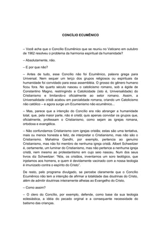 CONCÍLIO ECUMÊNICO



– Você acha que o Concílio Ecumênico que se reuniu no Vaticano em outubro
de 1962 resolveu o problema da harmonia espiritual da humanidade?

– Absolutamente, não.

– E por que não?

– Antes de tudo, esse Concílio não foi Ecumênico, palavra grega para
Universal. Nem sequer um terço dos grupos religiosos ou espirituais da
humanidade foi convidado para essa assembléia. O grosso do gênero humano
ficou fora. No quarto século nasceu o catolicismo romano, sob a égide de
Constantino Magno, restringindo a Catolicidade (isto é, Universalidade) do
Cristianismo e limitando-o oficialmente ao setor romano. Assim, a
Universalidade cristã acabou em parcialidade romana, criando um Catolicismo
não católico – e agora surge um Ecumenismo não ecumênico...

– Mas, parece que a intenção do Concílio era não abranger a humanidade
total, que, pela maior parte, não é cristã; quis apenas convidar os grupos que,
oficialmente, professam o Cristianismo, como sejam as igrejas romana,
ortodoxa e evangélica.

– Não confundamos Cristianismo com igrejas cristãs; estas são uma tentativa,
mais ou menos honesta e feliz, de interpretar o Cristianismo, mas não são o
Cristianismo. Mahatma Gandhi, por exemplo, pertencia ao genuíno
Cristianismo, mas não foi membro de nenhuma igreja cristã. Albert Schweitzer
é, certamente, um luminar do Cristianismo, mas não pertence a nenhuma igreja
cristã, nem mesmo ao protestantismo em cujo seio nasceu. Num dos seus
livros diz Schweitzer: “Nós, os cristãos, inventamos um soro teológico, que
injetamos aos homens, e quem é devidamente vacinado com a nossa teologia
é imunizado contra o espírito do Cristo”.

De resto, pelo programa divulgado, se percebe claramente que o Concílio
Ecumênico não tem a intenção de afirmar a totalidade das doutrinas do Cristo,
além de admitir doutrinas inteiramente alheias ao Evangelho do Cristo.

– Como assim?

– O clero do Concílio, por exemplo, defende, como base da sua teologia
eclesiástica, a idéia do pecado orginal e a consequente necessidade do
batismo das crianças.
 