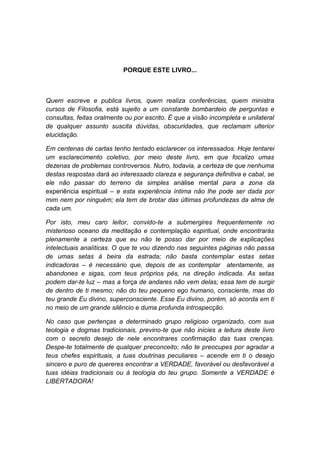 PORQUE ESTE LIVRO...



Quem escreve e publica livros, quem realiza conferências, quem ministra
cursos de Filosofia, está sujeito a um constante bombardeio de perguntas e
consultas, feitas oralmente ou por escrito. É que a visão incompleta e unilateral
de qualquer assunto suscita dúvidas, obscuridades, que reclamam ulterior
elucidação.

Em centenas de cartas tenho tentado esclarecer os interessados. Hoje tentarei
um esclarecimento coletivo, por meio deste livro, em que focalizo umas
dezenas de problemas controversos. Nutro, todavia, a certeza de que nenhuma
destas respostas dará ao interessado clareza e segurança definitiva e cabal, se
ele não passar do terreno da simples análise mental para a zona da
experiência espiritual – e esta experiência íntima não lhe pode ser dada por
mim nem por ninguém; ela tem de brotar das últimas profundezas da alma de
cada um.

Por isto, meu caro leitor, convido-te a submergires frequentemente no
misterioso oceano da meditação e contemplação espiritual, onde encontrarás
plenamente a certeza que eu não te posso dar por meio de explicações
intelectuais analíticas. O que te vou dizendo nas seguintes páginas não passa
de umas setas à beira da estrada; não basta contemplar estas setas
indicadoras – é necessário que, depois de as contemplar atentamente, as
abandones e sigas, com teus próprios pés, na direção indicada. As setas
podem dar-te luz – mas a força de andares não vem delas; essa tem de surgir
de dentro de ti mesmo; não do teu pequeno ego humano, consciente, mas do
teu grande Eu divino, superconsciente. Esse Eu divino, porém, só acorda em ti
no meio de um grande silêncio e duma profunda introspecção.

No caso que pertenças a determinado grupo religioso organizado, com sua
teologia e dogmas tradicionais, previno-te que não inicies a leitura deste livro
com o secreto desejo de nele encontrares confirmação das tuas crenças.
Despe-te totalmente de qualquer preconceito; não te preocupes por agradar a
teus chefes espirituais, a tuas doutrinas peculiares – acende em ti o desejo
sincero e puro de quereres encontrar a VERDADE, favorável ou desfavorável a
tuas idéias tradicionais ou à teologia do teu grupo. Somente a VERDADE é
LIBERTADORA!
 
