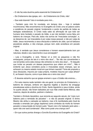 – E não faz esta doutrina parte essencial do Cristianismo?

– Do Cristianismo das igrejas, sim – do Cristianismo do Cristo, não!

– Que está dizendo? Isto é novidade para mim...

– Também para mim foi novidade, em tempos idos – hoje é verdade
incontroversa. Não encontramos no Evangelho do Cristo uma só palavra sobre
a existência do pecado original, fundamento e ponto de partida de todas as
teologias eclesiásticas. O Cristo nada sabe da afirmação de que todo ser
humano teria herdado o pecado de Adão, e por isto também nunca falou em
batismo de crianças. Para ele, todos nós somos de “imaculada conceição”, e,
se deixamos de ser imaculados é por culpa nossa pessoal, e não por culpa de
Adão. Jesus recomendou a seus discípulos o batismo de João, que só batizava
pecadores adultos, e não crianças, porque nem João acreditava em pecado
original.

– Mas, é verdade que Jesus considerava o homem essencialmente bom por
natureza, desde o seu nascimento e sua concepção?

– Leia o Evangelho, e verá. “Deixai vir a mim os pequenos e não lho
embargueis, porque de tais é o reino dos céus”... “Se não vos converterdes e
vos tornardes como esta criança não entrareis no reino dos céus”... “Aí daquele
que incitar ao pecado um desses pequeninos que crêem em mim!”... Não é
evidente que Jesus considera puras e imaculadas essas crianças, que se
achavam no mesmo estado moral em que tinham nascido? Teria ele proposto a
seus discípulos, impuros por culpa própria, modelos impuros por culpa alheia?
E, se fossem impuros, como é que deles era o reino dos céus?

– É deveras estranho que as igrejas ensinem o que o Cristão não ensinou...

– Por esta mesma razão também não era geral, no princípio do Cristianismo, o
batismo de crianças, embora em algumas regiões a doutrina da sinagoga
prevalecesse sobre a doutrina do Cristo. Santo Agostinho e seus irmãos, ainda
no quarto século, não foram batizados por sua mãe cristã Santa Mônica; eles
mesmos, depois de adultos, pediram o batismo.

Também o Símbolo Apostólico, que remonta ao segundo século, diz “creio num
batismo para a remissão de pecados” – e não do pecado original. O divino
Mestre não atribui a salvação ao batismo, mas à fé manifestada pelo ritual da
imersão e emersão (em grego baptisma) como símbolos da morte do homem
pecador e ressurreição do homem justo: “Quem crer e for batizado será salvo –
quem não crer será condenado”. Mas como pode uma criança crer?

– Em que outros pontos diverge o Concílio Ecumênico do Evangelho do Cristo?
 