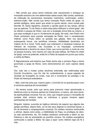 – Não consta que Jesus tenha instituído sete sacramentos e entregue ao
monopólio exclusivo de uma determinada classe social, Não consta, sobretudo,
da instituição de sacramentos chamados matrimônio, confirmação, ordem,
extrema-unção. Não consta que tenha nomeado Pedro chefe da igreja, no
sentido teológico, tanto assim que ainda no quinto século, como consta pelo
Sermão 76, Santo Agostinho, ecoando a opinião geral do seu tempo, afirma
que as palavras “Tu és Pedro e sobre esta pedra edificarei a minha igreja” não
se referem à pessoa de Pedro, mas sim à revelação divina feita ao mesmo, e
que essa revelação é que é o fundamento da igreja. De resto, nem Pedro nem
Paulo conheciam essa suposta nomeação de Pedro, nem o consideravam
infalível, como Paulo refere na epístola aos gálatas. Nem nos séculos
subsequente houve, nos pontífices romanos, infalibilidade doutrinária em
matéria de fé e moral. Tanto assim que ordenaram a impiedosa matança de
milhares de inocentes, nas Cruzadas e na Inquisição, contrariando
flagrantemente a doutrina de Jesus Cristo, que nunca permitiu a morte de uma
só pessoa humana, nem mesmo em caso de justa defesa. Se Pedro foi chefe
da Igreja, como se pretende, então foi o Pedro de espada em punho que cortou
a orelha de Malco.

É flagrantemente anti-histórico que Pedro tenha sido o primeiro Papa e tenha
governado a igreja de Roma, como demonstramos em outro capítulo deste
livro.

Ora, tudo isto e muitas outras doutrinas anticristãs são reafirmadas pelo
Concílio Ecumênico, cujo fim não foi, evidentemente, a causa sagrada da
Verdade do Evangelho do Cristo, mas sim o incremento do prestígio e do
Poder da hierarquia eclesiástica.

– Mas, você não acha que, mesmo assim, o Concílio foi um grande passo rumo
à harmonia espiritual da humanidade?

– No terreno social, acho que serviu para promover maior aproximação e
tolerância entre os diversos setores do Cristianismo, e mesmo, até certo ponto,
da espiritualidade universal. Fez ver, creio, que ninguém possui o monopólio da
verdade total, embora todos os indivíduos e grupos sinceros sejam
participantes da Verdade.

Ninguém, todavia, sucumba ao ingênuo otimismo de esperar que alguma das
igrejas sacrifique, depois disto, um só dos seus dogmas ou doutrinas típicas, a
fim de favorecer o congraçamento universal. Os cristãos romanos continuarão
a afirmar, depois como antes, a infalibilidade do Papa, os privilégios do clero,
os sete sacramentos, etc. Os cristãos ortodoxos continuarão a aderir ao seu
Patriarca e não se submeterão ao pontífice romano. Os cristãos evangélicos
continuarão a aceitar a Bíblia “de capa a capa” como infalível regra de fé e
vida.
 