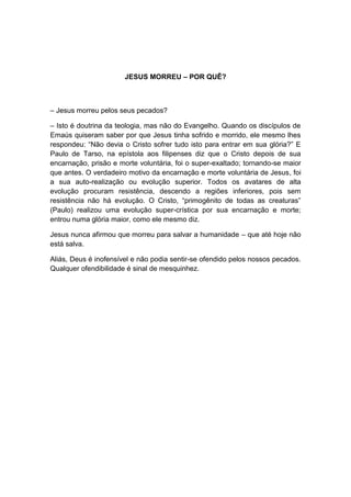 JESUS MORREU – POR QUÊ?



– Jesus morreu pelos seus pecados?

– Isto é doutrina da teologia, mas não do Evangelho. Quando os discípulos de
Emaús quiseram saber por que Jesus tinha sofrido e morrido, ele mesmo lhes
respondeu: “Não devia o Cristo sofrer tudo isto para entrar em sua glória?” E
Paulo de Tarso, na epístola aos filipenses diz que o Cristo depois de sua
encarnação, prisão e morte voluntária, foi o super-exaltado; tornando-se maior
que antes. O verdadeiro motivo da encarnação e morte voluntária de Jesus, foi
a sua auto-realização ou evolução superior. Todos os avatares de alta
evolução procuram resistência, descendo a regiões inferiores, pois sem
resistência não há evolução. O Cristo, “primogênito de todas as creaturas”
(Paulo) realizou uma evolução super-crística por sua encarnação e morte;
entrou numa glória maior, como ele mesmo diz.

Jesus nunca afirmou que morreu para salvar a humanidade – que até hoje não
está salva.

Aliás, Deus é inofensível e não podia sentir-se ofendido pelos nossos pecados.
Qualquer ofendibilidade é sinal de mesquinhez.
 