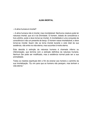 ALMA IMORTAL



– A alma humana é imortal?

– A alma humana não é imortal, mas imortalizável. Nenhuma creatura pode ter
natureza imortal, que só é da Divindade. O homem, dotado de consciência e
livre arbítrio, pode e deve tornar-se imortal. A imortalidade é uma conquista da
consciência e não um presente de berço. O homem nasce imortalizável, e deve
tornar-se imortal. Quem não se torna imortal durante o ciclo total da sua
existência, não entra na vida eterna, mas sucumbe à morte eterna.

Esta descida à extinção da natureza humana é chamada inferno ou
inferiorização, que termina com a extinção definitiva da natureza humana.
Nenhum Ser pode ser modificado, mas a existência normal pode ser a sua
animalidade.

Todos os mestres espirituais têm o fim de ensinar aos homens o caminho da
sua imortalização. “Eu vim para que os homens não pereçam, mas tenham a
vida eterna.”
 