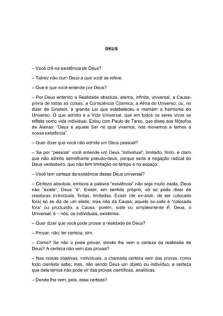 DEUS



– Você crê na existência de Deus?

– Talvez não dum Deus a que você se refere.

– Que é que você entende por Deus?

– Por Deus entendo a Realidade absoluta, eterna, infinita, universal, a Causa-
prima de todas as coisas; a Consciência Cósmica; a Alma do Universo; ou, no
dizer de Einstein, a grande Lei que estabeleceu e mantém a harmonia do
Universo. O que admito é a Vida Universal, que em todos os seres vivos se
reflete como vida individual. Estou com Paulo de Tarso, que disse aos filósofos
de Atenas: “Deus é aquele Ser no qual vivemos, nos movemos e temos a
nossa existência”.

– Quer dizer que você não admite um Deus pessoal?

– Se por “pessoal” você entende um Deus “individual”, limitado, finito, é claro
que não admito semelhante pseudo-deus, porque seria a negação radical do
Deus verdadeiro, que não tem limitação no tempo e no espaço.

– Você tem certeza da existência desse Deus universal?

– Certeza absoluta, embora a palavra “existência” não seja muito exata. Deus
não “existe”, Deus “é”. Existir, em sentido próprio, só se pode dizer de
creaturas individuais, finitas, limitadas, Existir (de ex-sistir, de ser colocado
fora) só se diz de um efeito, mas não da Causa; aquele ex-siste é “colocado
fora” ou produzido; a Causa, porém, siste ou simplesmente É. Deus, o
Universal, é – nós, os individuais, existimos.

– Quer dizer que você pode provar a realidade de Deus?

– Provar, não; ter certeza, sim.

– Como? Se não a pode provar, donde lhe vem a certeza da realidade de
Deus? A certeza não vem das provas?

– Nas coisas objetivas, individuais, a chamada certeza vem das provas, como
todo cientista sabe; mas, não sendo Deus um objeto ou indivíduo, a certeza
que dele temos não pode vir das provas científicas, analíticas.

– Donde lhe vem, pois, essa certeza?
 
