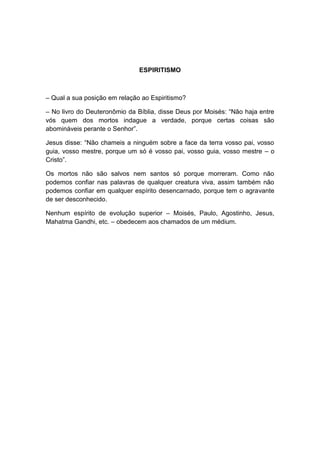 ESPIRITISMO



– Qual a sua posição em relação ao Espiritismo?

– No livro do Deuteronômio da Bíblia, disse Deus por Moisés: “Não haja entre
vós quem dos mortos indague a verdade, porque certas coisas são
abomináveis perante o Senhor”.

Jesus disse: “Não chameis a ninguém sobre a face da terra vosso pai, vosso
guia, vosso mestre, porque um só é vosso pai, vosso guia, vosso mestre – o
Cristo”.

Os mortos não são salvos nem santos só porque morreram. Como não
podemos confiar nas palavras de qualquer creatura viva, assim também não
podemos confiar em qualquer espírito desencarnado, porque tem o agravante
de ser desconhecido.

Nenhum espírito de evolução superior – Moisés, Paulo, Agostinho, Jesus,
Mahatma Gandhi, etc. – obedecem aos chamados de um médium.
 