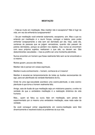MEDITAÇÃO



– Fala-se muito em meditação. Mas meditar não é escapismo? Não é fugir da
vida, em vez de enfrentá-la corajosamente?

– Se por meditação você entende isolamento, escapismo, sim. Mas o que eu
entendo por meditação é o reunir forças, carregar a bateria, para poder
enfrentar corajosamente a vida sem ser derrotado por ela. Vejo, cada dia,
centenas de pessoas que se julgam vencedoras, quando não passam de
pobres derrotados, porque se perdem nos objetos, mas nunca se encontram
com seus próprios sujeitos; realizaram o que são, ou deviam ser. São
deslumbrantes vacuidades – mas eu prefiro ser uma montanha plenitriste.

Nunca encontrei um homem que fosse realmente feliz sem se ter encontrado a
si mesmo.

Muitos gozam, poucos são felizes.

Meditar não é pensar em coisas espirituais.

Meditar é auto-conhecimento – homem, conhece-te a ti mesmo!

Meditar é esvaziar-se temporariamente de todas as ilusões escravizantes do
ego, para ser plenificado da verdade libertadora do Eu.

Onde há uma ego-vacuidade acontece uma cosmo-plenitude, e esta cosmo-
plenitude é que torna o homem realmente feliz.

Amigo, saia de ilusão de que meditação seja um misticismo passivo, e entre na
verdade de que a verdadeira meditação é a realização dinâmica da vida
humana.

Mas... quem só falou ou ouviu falar em meditação, sem jamais ter
experimentado por si mesmo uma verdadeira meditação, esse nada sabe da
verdade.

Se você conseguir entrar seguidamente em cosmo-meditação será feliz
dinamicamente e resolverá todos os problemas da sua vida.
 