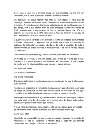 Deve fazer o que fez o primeiro grupo de auto-iniciados, no ano 33, em
Jerusalém, isto é, deve aprender a meditar, ou cosmo-meditar.

Os discípulos de Jesus fizeram três anos de aprendizado e nove dias de
meditação – depois se auto-iniciaram. Descobriram a verdade libertadora sobre
si mesmo. A verdade que os libertou da velha ilusão de se identificarem com o
seu corpo, com a sua mente, com as suas emoções; saíram das trevas da
ilusão escravizante, e ingressaram na luz da verdade libertadora: “Eu sou
espírito, eu sou alma, eu e o Pai somos um, o Pai está em mim e eu estou no
Pai... O reino dos céus está dentro de mim”.

E quem descobre a verdade sobre si mesmo, liberta-se de todas as inverdades
e ilusões. Liberta-se do egoísmo, da ganância, da luxúria, da vontade de
explorar, de defraudar os outros. Liberta-se de toda a injustiça, de toda a
desonestidade, de todos os ódios e malevolências – de todo o mundo caótico
do velho ego.

O iniciado morre para o seu ego ilusório e nasce para o seu Eu verdadeiro.

O iniciado dá o início, o primeiro passo, para dentro do “Reino dos Céus”.
Começa a vida eterna em plena vida terrestre. Não espera um céu para depois
de morte, vive no céu da verdade, aqui e agora – e para sempre.

Isto é auto-iniciação.

Isto é auto-conhecimento.

Isto é auto-realização.

O início de tudo isto é a meditação ou cosmo-meditação, de que já falamos em
outra ocasião.

Repito que é impossível a verdadeira meditação sem que o homem se esvazie
de todos os conteúdos do seu ego ilusório; quem se esvaziar do sua ego-
consciência será plenificado pelo cosmo-consciência, que é a iniciação.

Mas é possível realizar este ego-esvaziamento na hora da meditação, mesmo
que seja meia hora de introversão, se o homem viver 24 horas extrovertido,
escravizado pelas coisas de seu ego ilusório.

A meia hora de meditação nada resolve, não abre as portas para a iniciação –
se o homem não se libertar, durante o dia, da escravidão de seu ego.

Como fazer isto?

Libertação da escravidão do ego é usar as coisas materiais na medida do
necessário, e não do supérfluo; o homem deve e pode ter um conforto
necessário, sem desejar confortismos excessivos.
 