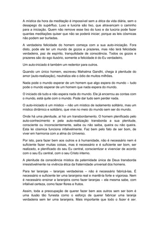 A mística da hora da meditação é impossível sem a ética da vida diária, sem o
desapego do supérfluo. Luxo e luxúria são lixo, que atravancam o caminho
para a iniciação. Quem não remove esse lixo do luxo e da luxúria pode fazer
quantas meditações quiser que não se poderá iniciar; porque as leis cósmicas
não podem ser burladas.

A verdadeira felicidade do homem começa com a sua auto-iniciação. Fora
disto, pode ele ter um mundo de gozos e prazeres, mas não terá felicidade
verdadeira, paz de espírito, tranquilidade de consciência. Todos os gozos e
prazeres são do ego ilusório, somente a felicidade é do Eu verdadeiro.

Um auto-iniciado é também um redentor para outros.

Quando um único homem, escreveu Mahatma Gandhi, chega à plenitude do
amor (auto-realização), neutraliza ele o ódio de muitos milhões.

Nada pode o mundo esperar de um homem que algo espera do mundo – tudo
pode o mundo esperar de um homem que nada espera do mundo.

O iniciado dá tudo e não espera nada do mundo. Ele já encerrou as contas com
o mundo, está quite com o mundo. Pode dar tudo sem perder nada.

O auto-iniciado é um místico – não um místico de isolamento solitário, mas um
místico dinâmico e solidário, que vive no meio do mundo sem ser do mundo.

Onde há uma plenitude, aí há um transbordamento. O homem plenificado pelo
auto-conhecimento e pela auto-realização transborda a sua plenitude,
consciente ou inconscientemente, saiba ou não saiba, queira ou não queira.
Esta lei cósmica funciona infalivelmente. Faz bem pelo fato de ser bom, de
viver em harmonia com a alma do Universo.

Por isto, para fazer bem aos outros e à humanidade, não é necessário nem é
suficiente fazer muitas coisas, mas é necessário e é suficiente ser bom, ser
realizado, e plenificado do seu Eu central, conscientizar e vivenciar de acordo
com o seu Eu central, com o seu Cristo interno.

A plenitude da consciência mística da paternidade única de Deus transborda
irresistivelmente na vivência ética da fraternidade universal dos homens.

Para ter laranjas – laranjas verdadeiras – não é necessário fabricá-las. É
necessário e suficiente ter uma laranjeira real e mantê-la forte e vigorosa. Nem
é necessário ensinar a laranjeira como fazer laranjas – ela mesma sabe, com
infalível certeza, como fazer flores e frutos.

Assim, toda a preocupação de querer fazer bem aos outros sem ser bom é
uma ilusão tão funesta como o esforço de querer fabricar uma laranja
verdadeira sem ter uma laranjeira. Mais importante que todo o fazer é ser.
 