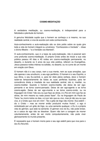 COSMO-MEDITAÇÃO



A verdadeira meditação, ou cosmo-meditação, é indispensável para a
felicidade e plenitude do homem.

A genuína felicidade supõe que o homem se conheça a si mesmo, na sua
realidade central, e viva de acordo com este conhecimento.

Auto-conhecimento e auto-realização são os dois polós sobre os quais gira
toda a vida do homem integral ou univérsico. “Conhecereis a Verdade” – disse
o divino Mestre – “e a Verdade vos libertará”.

O auto-conhecimento, que é a base da auto-realização, não é possível sem
uma profunda cosmo-meditação. O próprio Cristo antes de iniciar a sua vida
pública passou 40 dias e 40 noites em cosmo-meditação permanente, no
deserto, e durante os 3 anos da sua vida pública, referem os Evangelhos,
Jesus passava noites inteiras na solidão, no deserto, ou no cume de um monte
em oração com Deus.

O homem não é o seu corpo, nem a sua mente, nem as suas emoções, que
são apenas o seu envólucro, o seu ego periférico. O homem é o seu Espírito, a
sua Alma, o seu Eu-central, e, para ter disto plena certeza, deve o homem
isolar-se temporariamente de todas as suas periferias ilusórias, para ter
consciência direta e imediata da sua realidade central, isto é, meditar, ou
cosmo-meditar. Quando o homem cosmo-medita, ele deixa de ser ego-
pensante e se torna cosmo-pensado. Deixa de ser ego-agente e se torna
cosmo-agido. Deixa de ser ego-vivente e se torna cosmo-vivido, ou na
linguagem do Cristo “não sou eu que faço as obras, é o Pai em mim que faz as
obras, de mim mesmo eu nada posso fazer”. Ou na linguagem de Paulo de
Tarso “eu morro todos os dias, e é por isto que eu vivo, mas já não sou eu que
vivo, é o Cristo que vive em mim”. “Se o grão de trigo não morrer, fica estéril –
diz o Cristo – mas se morrer então produzirá muitos frutos”, o ego é
simbolizado por um grão de trigo, ou uma semente qualquer, o Eu é a própria
vida do gérmen, que está na semente. O gérmen vivo do Eu, não pode brotar,
se a casca do ego não se dissolver. Quem não tem a coragem de morrer
voluntariamente, antes de ser morto compulsoriamente, não pode viver
gloriosamente no mundo presente.

É necessário que o homem morra para o seu ego estéril para que viva para o
seu Eu fecundo.
 
