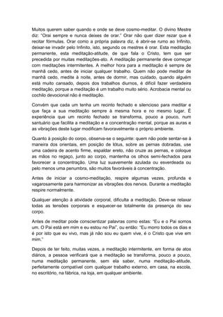 Muitos querem saber quando e onde se deve cosmo-meditar. O divino Mestre
diz: “Orai sempre e nunca deixes de orar.” Orar não quer dizer rezar que é
recitar fórmulas. Orar como a própria palavra diz, é abrir-se rumo ao Infinito,
deixar-se invadir pelo Infinito, isto, segundo os mestres é orar. Esta meditação
permanente, esta meditação-atitude, de que fala o Cristo, tem que ser
precedida por muitas meditações-ato. A meditação permanente deve começar
com meditações intermitentes. A melhor hora para a meditação é sempre de
manhã cedo, antes de iniciar qualquer trabalho. Quem não pode meditar de
manhã cedo, medite à noite, antes de dormir, mas cuidado, quando alguém
está muito cansado, depois dos trabalhos diurnos, é difícil fazer verdadeira
meditação, porque a meditação é um trabalho muito sério. Acrobacia mental ou
cochilo devocional não é meditação.

Convém que cada um tenha um recinto fechado e silencioso para meditar e
que faça a sua meditação sempre à mesma hora e no mesmo lugar. É
experiência que um recinto fechado se transforma, pouco a pouco, num
santuário que facilita a meditação e a concentração mental, porque as auras e
as vibrações deste lugar modificam favoravelmente o próprio ambiente.

Quanto à posição do corpo, observa-se o seguinte: quem não pode sentar-se à
maneira dos orientais, em posição de lótus, sobre as pernas dobradas, use
uma cadeira de acento firme, espaldar ereto, não cruze as pernas, e coloque
as mãos no regaço, junto ao corpo, mantenha os olhos semi-fechados para
favorecer a concentração. Uma luz suavemente azulada ou esverdeada ou
pelo menos uma penumbra, são muitos favoráveis à concentração.

Antes de iniciar a cosmo-meditação, respire algumas vezes, profunda e
vagarosamente para harmonizar as vibrações dos nervos. Durante a meditação
respire normalmente.

Qualquer atenção à atividade corporal, dificulta a meditação. Deve-se relaxar
todas as tensões corporais e esquecer-se totalmente da presença do seu
corpo.

Antes de meditar pode conscientizar palavras como estas: “Eu e o Pai somos
um. O Pai está em mim e eu estou no Pai”, ou então: “Eu morro todos os dias e
é por isto que eu vivo, mas já não sou eu quem vive, é o Cristo que vive em
mim.”

Depois de ter feito, muitas vezes, a meditação intermitente, em forma de atos
diários, a pessoa verificará que a meditação se transforma, pouco a pouco,
numa meditação permanente, sem ela saber, numa meditação-atitude,
perfeitamente compatível com qualquer trabalho externo, em casa, na escola,
no escritório, na fábrica, na loja, em qualquer ambiente.
 