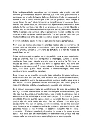 Esta meditação-atitude, consciente ou inconsciente, não impede, mas até
favorece grandemente os trabalhos externos, que ficam como que iluminados e
aureolados de um alo de leveza, beleza e felicidade. Então compreenderá o
homem o que o divino Mestre quis dizer com as palavras: “Orai sempre e
nunca deixes de orar”, isto é, ter sempre a consciência da presença de Deus,
mesmo sem pensar nada; ter consciência não é pensamento, consciência é um
estado do Eu espiritual, mas não é um processo do ego mental. Quando o
homem está em verdadeira consciência espiritual, ele não pensa nada, ele está
100% de consciência espiritual e 0% de pensamento mental, e então ele entra
num verdadeiro estado de meditação-atitude, que tem que ser preludiada por
muitas meditações e forma de atos conscientes e supra-conscientes.

Convém preludiar a cosmo-meditação com alguma música concentrativa.

Nem todas as músicas clássicas dos grandes mestres são concentrativas; há
poucas músicas realmente concentrativas, como por exemplo, o conhecido
Hino a Brahma, também a Ave Maria de Schubert, e a melodia mística do
Aonde fores, eu irei.

Estas músicas e outras podem servir de prelúdio para a cosmo-meditação.
Digo de prelúdio, mas não acompanhar a meditação. Durante a cosmo-
meditação deve haver silêncio absoluto, que é a música da Divindade, a
música do Infinito. Este silêncio não deve ser apenas físico, mas deve ser
também mental e emocional. O homem não deve fazer nada, não deve pensar
nada, não deve querer nada durante a cosmo-meditação, mas ficar
simplesmente na consciência espiritual.

Esse homem vai ser invadido, por assim dizer, pela alma do próprio Universo.
Este universo não está fora dele, este universo, pelo qual ele vai ser invadido,
está no seu próprio centro, é a sua consciência central, o seu Eu, a sua alma, o
seu espírito. As suas periferias vão ser invadidas pelo seu centro, porque é
regra e lei cósmica: onde há uma vacuidade, acontece uma plenitude.

Se o homem consegue esvaziar-se completamente de todos os conteúdos do
seu ego humano, infalivelmente vai ser invadido pela alma do universo, que
não está fora dele, mas dentro dele mesmo. Esta invasão é automática, mas o
esvaziamento do nosso ego é nossa tarefa própria. E aqui está a grande
dificuldade. O nosso querido ego não quer ser esvaziado das suas atividades,
porque ele não sabe nada fora disto. Ele se defende contra este ego-
esvaziamento. Mas cai em transe, na subconsciência. Se isto lhe acontecer
nada de grande vai acontecer na meditação, porque no subconsciente nós não
podemos realizar a nós mesmos, só podemos realizarmo-nos no supra-
consciente.    Portanto, quando alguém deixar de pensar e de querer alguma
coisa – não deve cair em inconsciência ou subconsciência, porque isto não
resolve nada; tem que subir à supra-consciência à cosmo-consciência.
 