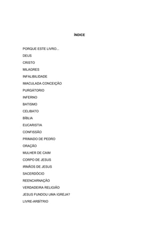 ÍNDICE



PORQUE ESTE LIVRO...

DEUS

CRISTO

MILAGRES

INFALIBILIDADE

IMACULADA CONCEIÇÃO

PURGÁTORIO

INFERNO

BATISMO

CELIBATO

BÍBLIA

EUCARISTIA

CONFISSÃO

PRIMADO DE PEDRO

ORAÇÃO

MULHER DE CAIM

CORPO DE JESUS

IRMÃOS DE JESUS

SACERDÓCIO

REENCARNAÇÃO

VERDADEIRA RELIGIÃO

JESUS FUNDOU UMA IGREJA?

LIVRE-ARBÍTRIO
 