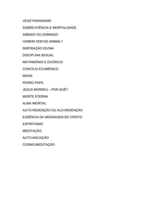 VEGETARIANISMO

SOBREVIVÊNCIA E IMORTALIDADE

SÁBADO OU DOMINGO

HOMEM VEM DO ANIMAL?

INSPIRAÇÃO DIVINA

DISCIPLINA SEXUAL

MATRIMÔNIO E DIVÓRCIO

CONCÍLIO ECUMÊNICO

MISSA

PEDRO PAPA

JESUS MORREU – POR QUÊ?

MORTE ETERNA

ALMA IMORTAL

AUTO-REDENÇÃO OU ALO-REDENÇÃO

ESSÊNCIA DA MENSAGEM DO CRISTO

ESPIRITISMO

MEDITAÇÃO

AUTO-INICIAÇÃO

COSMO-MEDITAÇÃO
 