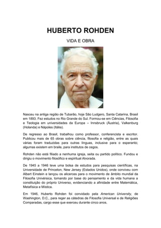 HUBERTO ROHDEN
                             VIDA E OBRA




Nasceu na antiga região de Tubarão, hoje São Ludgero, Santa Catarina, Brasil
em 1893. Fez estudos no Rio Grande do Sul. Formou-se em Ciências, Filosofia
e Teologia em universidades da Europa – Innsbruck (Áustria), Valkenburg
(Holanda) e Nápoles (Itália).

De regresso ao Brasil, trabalhou como professor, conferencista e escritor.
Publicou mais de 65 obras sobre ciência, filosofia e religião, entre as quais
várias foram traduzidas para outras línguas, inclusive para o esperanto;
algumas existem em braile, para institutos de cegos.

Rohden não está filiado a nenhuma igreja, seita ou partido político. Fundou e
dirigiu o movimento filosófico e espiritual Alvorada.

De 1945 a 1946 teve uma bolsa de estudos para pesquisas científicas, na
Universidade de Princeton, New Jersey (Estados Unidos), onde conviveu com
Albert Einstein e lançou os alicerces para o movimento de âmbito mundial da
Filosofia Univérsica, tomando por base do pensamento e da vida humana a
constituição do próprio Universo, evidenciando a afinidade entre Matemática,
Metafísica e Mística.

Em 1946, Huberto Rohden foi convidado pela American University, de
Washington, D.C., para reger as cátedras de Filosofia Universal e de Religiões
Comparadas, cargo esse que exerceu durante cinco anos.
 