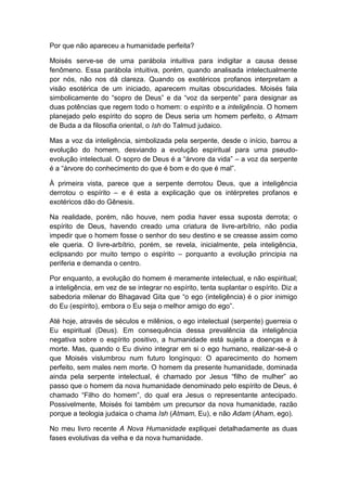 Por que não apareceu a humanidade perfeita?

Moisés serve-se de uma parábola intuitiva para indigitar a causa desse
fenômeno. Essa parábola intuitiva, porém, quando analisada intelectualmente
por nós, não nos dá clareza. Quando os exotéricos profanos interpretam a
visão esotérica de um iniciado, aparecem muitas obscuridades. Moisés fala
simbolicamente do “sopro de Deus” e da “voz da serpente” para designar as
duas potências que regem todo o homem: o espírito e a inteligência. O homem
planejado pelo espírito do sopro de Deus seria um homem perfeito, o Atmam
de Buda a da filosofia oriental, o Ish do Talmud judaico.

Mas a voz da inteligência, simbolizada pela serpente, desde o início, barrou a
evolução do homem, desviando a evolução espiritual para uma pseudo-
evolução intelectual. O sopro de Deus é a “árvore da vida” – a voz da serpente
é a “árvore do conhecimento do que é bom e do que é mal”.

À primeira vista, parece que a serpente derrotou Deus, que a inteligência
derrotou o espírito – e é esta a explicação que os intérpretes profanos e
exotéricos dão do Gênesis.

Na realidade, porém, não houve, nem podia haver essa suposta derrota; o
espírito de Deus, havendo creado uma criatura de livre-arbítrio, não podia
impedir que o homem fosse o senhor do seu destino e se creasse assim como
ele queria. O livre-arbítrio, porém, se revela, inicialmente, pela inteligência,
eclipsando por muito tempo o espírito – porquanto a evolução principia na
periferia e demanda o centro.

Por enquanto, a evolução do homem é meramente intelectual, e não espiritual;
a inteligência, em vez de se integrar no espírito, tenta suplantar o espírito. Diz a
sabedoria milenar do Bhagavad Gita que “o ego (inteligência) é o pior inimigo
do Eu (espírito), embora o Eu seja o melhor amigo do ego”.

Até hoje, através de séculos e milênios, o ego intelectual (serpente) guerreia o
Eu espiritual (Deus). Em consequência dessa prevalência da inteligência
negativa sobre o espírito positivo, a humanidade está sujeita a doenças e à
morte. Mas, quando o Eu divino integrar em si o ego humano, realizar-se-á o
que Moisés vislumbrou num futuro longínquo: O aparecimento do homem
perfeito, sem males nem morte. O homem da presente humanidade, dominada
ainda pela serpente intelectual, é chamado por Jesus “filho de mulher” ao
passo que o homem da nova humanidade denominado pelo espírito de Deus, é
chamado “Filho do homem”, do qual era Jesus o representante antecipado.
Possivelmente, Moisés foi também um precursor da nova humanidade, razão
porque a teologia judaica o chama Ish (Atmam, Eu), e não Adam (Aham, ego).

No meu livro recente A Nova Humanidade expliquei detalhadamente as duas
fases evolutivas da velha e da nova humanidade.
 