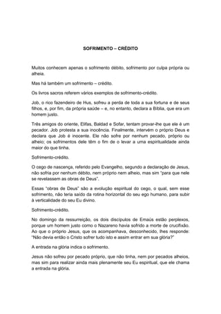 SOFRIMENTO – CRÉDITO



Muitos conhecem apenas o sofrimento débito, sofrimento por culpa própria ou
alheia.

Mas há também um sofrimento – crédito.

Os livros sacros referem vários exemplos de sofrimento-crédito.

Job, o rico fazendeiro de Hus, sofreu a perda de toda a sua fortuna e de seus
filhos, e, por fim, da própria saúde – e, no entanto, declara a Bíblia, que era um
homem justo.

Três amigos do oriente, Elifas, Baldad e Sofar, tentam provar-lhe que ele é um
pecador. Job protesta a sua inocência. Finalmente, intervém o próprio Deus e
declara que Job é inocente. Ele não sofre por nenhum pecado, próprio ou
alheio; os sofrimentos dele têm o fim de o levar a uma espiritualidade ainda
maior do que tinha.

Sofrimento-crédito.

O cego de nascença, referido pelo Evangelho, segundo a declaração de Jesus,
não sofria por nenhum débito, nem próprio nem alheio, mas sim “para que nele
se revelassem as obras de Deus”.

Essas “obras de Deus” são a evolução espiritual do cego, o qual, sem esse
sofrimento, não teria saído da rotina horizontal do seu ego humano, para subir
à verticalidade do seu Eu divino.

Sofrimento-crédito.

No domingo da ressurreição, os dois discípulos de Emaús estão perplexos,
porque um homem justo como o Nazareno havia sofrido a morte de crucifixão.
Ao que o próprio Jesus, que os acompanhava, desconhecido, lhes responde:
“Não devia então o Cristo sofrer tudo isto e assim entrar em sua glória?”

A entrada na glória indica o sofrimento.

Jesus não sofreu por pecado próprio, que não tinha, nem por pecados alheios,
mas sim para realizar ainda mais plenamente seu Eu espiritual, que ele chama
a entrada na glória.
 