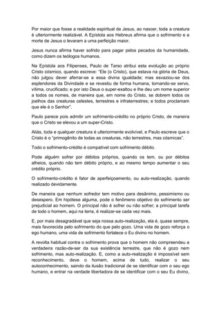 Por maior que fosse a realidade espiritual de Jesus, ao nascer, toda a creatura
é ulteriormente realizável. A Epístola aos Hebreus afirma que o sofrimento e a
morte de Jesus o levaram a uma perfeição maior.

Jesus nunca afirma haver sofrido para pagar pelos pecados da humanidade,
como dizem os teólogos humanos.

Na Epístola aos Filipenses, Paulo de Tarso atribui esta evolução ao próprio
Cristo cósmico, quando escreve: “Ele (o Cristo), que estava na glória de Deus,
não julgou dever aferrar-se a essa divina igualdade; mas esvaziou-se dos
esplendores da Divindade e se revestiu de forma humana, tornando-se servo,
vítima, crucificado; e por isto Deus o super-exaltou e lhe deu um nome superior
a todos os nomes, de maneira que, em nome do Cristo, se dobrem todos os
joelhos das creaturas celestes, terrestres e infraterrestres; e todos proclamam
que ele é o Senhor”.

Paulo parece pois admitir um sofrimento-crédito no próprio Cristo, de maneira
que o Cristo se elevou a um super-Cristo.

Aliás, toda e qualquer creatura é ulteriormente evolvível, e Paulo escreve que o
Cristo é o “primogênito de todas as creaturas, não terrestres, mas cósmicas”.

Todo o sofrimento-crédito é compatível com sofrimento débito.

Pode alguém sofrer por débitos próprios, quando os tem, ou por débitos
alheios, quando não tem débito próprio, e ao mesmo tempo aumentar o seu
crédito próprio.

O sofrimento-crédito é fator de aperfeiçoamento, ou auto-realização, quando
realizado devidamente.

De maneira que nenhum sofredor tem motivo para desânimo, pessimismo ou
desespero. Em hipótese alguma, pode o fenômeno objetivo do sofrimento ser
prejudicial ao homem. O principal não é sofrer ou não sofrer; a principal tarefa
de todo o homem, aqui na terra, é realizar-se cada vez mais.

E, por mais desagradável que seja nossa auto-realização, ela é, quase sempre,
mais favorecida pelo sofrimento do que pelo gozo. Uma vida de gozo reforça o
ego humano, uma vida de sofrimento fortalece o Eu divino no homem.

A revolta habitual contra o sofrimento prova que o homem não compreendeu a
verdadeira razão-de-ser da sua existência terrestre, que não é gozo nem
sofrimento, mas auto-realização. E, como a auto-realização é impossível sem
reconhecimento, deve o homem, acima de tudo, realizar o seu
autoconhecimento, saindo da ilusão tradicional de se identificar com o seu ego
humano, e entrar na verdade libertadora de se identificar com o seu Eu divino,
 