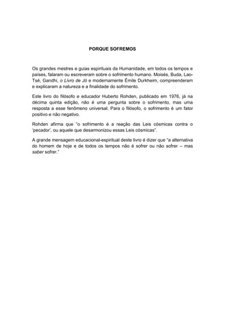 PORQUE SOFREMOS



Os grandes mestres e guias espirituais da Humanidade, em todos os tempos e
países, falaram ou escreveram sobre o sofrimento humano. Moisés, Buda, Lao-
Tsé, Gandhi, o Livro de Jó e modernamente Émile Durkheim, compreenderam
e explicaram a natureza e a finalidade do sofrimento.

Este livro do filósofo e educador Huberto Rohden, publicado em 1976, já na
décima quinta edição, não é uma pergunta sobre o sofrimento, mas uma
resposta a esse fenômeno universal. Para o filósofo, o sofrimento é um fator
positivo e não negativo.

Rohden afirma que “o sofrimento é a reação das Leis cósmicas contra o
„pecador‟, ou aquele que desarmonizou essas Leis cósmicas”.

A grande mensagem educacional-espiritual deste livro é dizer que “a alternativa
do homem de hoje e de todos os tempos não é sofrer ou não sofrer – mas
saber sofrer.”
 